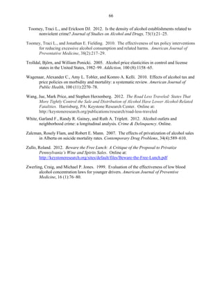 66
. Toomey, Traci L., and Erickson DJ. 2012. Is the density of alcohol establishments related to
nonviolent crime? Journal of Studies on Alcohol and Drugs, 73(1):21–25.
Toomey, Traci L., and Jonathan E. Fielding. 2010. The effectiveness of tax policy interventions
for reducing excessive alcohol consumption and related harms. American Journal of
Preventative Medicine, 38(2):217–29.
Trolldal, Björn, and William Ponicki. 2005. Alcohol price elasticities in control and license
states in the United States, 1982–99. Addiction, 100 (8):1158–65.
Wagenaar, Alexander C., Amy L. Tobler, and Komro A. Kelli. 2010. Effects of alcohol tax and
price policies on morbidity and mortality: a systematic review. American Journal of
Public Health, 100 (11):2270–78.
Wang, Jue, Mark Price, and Stephen Herzenberg. 2012. The Road Less Traveled: States That
More Tightly Control the Sale and Distribution of Alcohol Have Lower Alcohol-Related
Fatalities. Harrisburg, PA: Keystone Research Center. Online at:
http://keystoneresearch.org/publications/research/road-less-traveled
White, Garland F., Randy R. Gainey, and Ruth A. Triplett. 2012. Alcohol outlets and
neighborhood crime: a longitudinal analysis. Crime & Delinquency. Online.
Zalcman, Rosely Flam, and Robert E. Mann. 2007. The effects of privatization of alcohol sales
in Alberta on suicide mortality rates. Contemporary Drug Problems, 34(4):589–610.
Zullo, Roland. 2012. Beware the Free Lunch: A Critique of the Proposal to Privatize
Pennsylvania’s Wine and Spirits Sales. Online at:
http://keystoneresearch.org/sites/default/files/Beware-the-Free-Lunch.pdf
Zwerling, Craig, and Michael P. Jones. 1999. Evaluation of the effectiveness of low blood
alcohol concentration laws for younger drivers. American Journal of Preventive
Medicine, 16 (1):76–80.
 