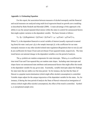 67
Appendix A: Estimating Equation
For this report, the association between measures of alcohol monopoly and the financial
and social measures are analyzed using multi-level regression based on growth curve modeling
as described by Rabe-Hesketh and Skrondal (2008). A main advantage of this approach is the
ability to use the annual repeated observations within the states to control for unmeasured factors
that might explain variation in the dependent variable. The basic formula is follows:
Yit= β0 + β1(Regulation) + β2(Year) + β3(Year2
) + μi + μi(Year) + μi(Year2
)+εit
Where Yit is the dependent financial or social variable of interest (usually expressed in natural
log form) for state i and year t; β0 is the sample intercept; β1 is the coefficient for our state
monopoly measure or any other alcohol-related state regulation (Regulation) that we test; β2 and
β3 are coefficients for linear (Year) and curvilinear (Year-squared) trends, respectively. The time
trend factors out national change in the dependent variables over the period of analysis.
The μi symbols are random components for state intercepts. When μi is a coefficient for
time trend Year and Year-squared they are random state slopes. Including state intercepts and
slopes factor out unmeasured state attributes and unmeasured factors that might affect the trends
in the dependent variable for any given state. Essentially, variable intercepts adjust the findings
for state traits that are stable over the time period. So for instance, the fact that the State of
Hawaii is a popular tourist destination (which might affect alcohol consumption) is controlled.
Variable slopes adjust for the unique trajectories of the dependent variable for the states. So, for
instance, if during the time period of analysis the State of Hawaii witnessed an immigration of
retirees (which might affect alcohol consumption), the effect of the trend is controlled. Symbol
εit is unexplained sample error.
 
