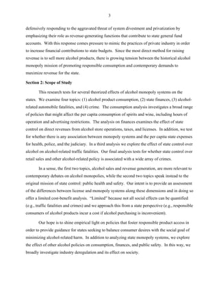 3
defensively responding to the aggravated threat of system divestment and privatization by
emphasizing their role as revenue-generating functions that contribute to state general fund
accounts. With this response comes pressure to mimic the practices of private industry in order
to increase financial contributions to state budgets. Since the most direct method for raising
revenue is to sell more alcohol products, there is growing tension between the historical alcohol
monopoly mission of promoting responsible consumption and contemporary demands to
maximize revenue for the state.
Section 2: Scope of Study
This research tests for several theorized effects of alcohol monopoly systems on the
states. We examine four topics: (1) alcohol product consumption, (2) state finances, (3) alcohol-
related automobile fatalities, and (4) crime. The consumption analysis investigates a broad range
of policies that might affect the per capita consumption of spirits and wine, including hours of
operation and advertising restrictions. The analysis on finances examines the effect of state
control on direct revenues from alcohol store operations, taxes, and licenses. In addition, we test
for whether there is any association between monopoly systems and the per capita state expenses
for health, police, and the judiciary. In a third analysis we explore the effect of state control over
alcohol on alcohol-related traffic fatalities. Our final analysis tests for whether state control over
retail sales and other alcohol-related policy is associated with a wide array of crimes.
In a sense, the first two topics, alcohol sales and revenue generation, are more relevant to
contemporary debates on alcohol monopolies, while the second two topics speak instead to the
original mission of state control: public health and safety. Our intent is to provide an assessment
of the differences between license and monopoly systems along these dimensions and in doing so
offer a limited cost-benefit analysis. “Limited” because not all social effects can be quantified
(e.g., traffic fatalities and crimes) and we approach this from a state perspective (e.g., responsible
consumers of alcohol products incur a cost if alcohol purchasing is inconvenient).
Our hope is to shine empirical light on policies that foster responsible product access in
order to provide guidance for states seeking to balance consumer desires with the social goal of
minimizing alcohol-related harm. In addition to analyzing state monopoly systems, we explore
the effect of other alcohol policies on consumption, finances, and public safety. In this way, we
broadly investigate industry deregulation and its effect on society.
 