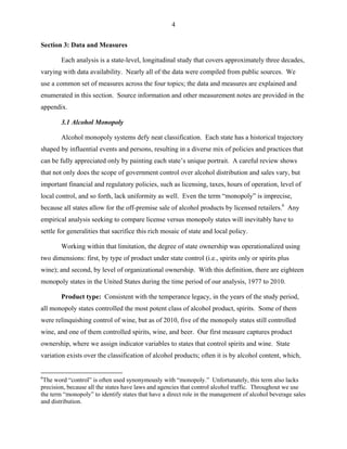 4
Section 3: Data and Measures
Each analysis is a state-level, longitudinal study that covers approximately three decades,
varying with data availability. Nearly all of the data were compiled from public sources. We
use a common set of measures across the four topics; the data and measures are explained and
enumerated in this section. Source information and other measurement notes are provided in the
appendix.
3.1 Alcohol Monopoly
Alcohol monopoly systems defy neat classification. Each state has a historical trajectory
shaped by influential events and persons, resulting in a diverse mix of policies and practices that
can be fully appreciated only by painting each state’s unique portrait. A careful review shows
that not only does the scope of government control over alcohol distribution and sales vary, but
important financial and regulatory policies, such as licensing, taxes, hours of operation, level of
local control, and so forth, lack uniformity as well. Even the term “monopoly” is imprecise,
because all states allow for the off-premise sale of alcohol products by licensed retailers.6
Any
empirical analysis seeking to compare license versus monopoly states will inevitably have to
settle for generalities that sacrifice this rich mosaic of state and local policy.
Working within that limitation, the degree of state ownership was operationalized using
two dimensions: first, by type of product under state control (i.e., spirits only or spirits plus
wine); and second, by level of organizational ownership. With this definition, there are eighteen
monopoly states in the United States during the time period of our analysis, 1977 to 2010.
Product type: Consistent with the temperance legacy, in the years of the study period,
all monopoly states controlled the most potent class of alcohol product, spirits. Some of them
were relinquishing control of wine, but as of 2010, five of the monopoly states still controlled
wine, and one of them controlled spirits, wine, and beer. Our first measure captures product
ownership, where we assign indicator variables to states that control spirits and wine. State
variation exists over the classification of alcohol products; often it is by alcohol content, which,
6
The word “control” is often used synonymously with “monopoly.” Unfortunately, this term also lacks
precision, because all the states have laws and agencies that control alcohol traffic. Throughout we use
the term “monopoly” to identify states that have a direct role in the management of alcohol beverage sales
and distribution.
 