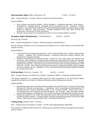 Pharmaceutical Major (GSK), Greensboro, NC 11.2013 – 07.2014
Role – Project Manager / Project - Roll-out Project and Enhancements
Responsibilities:
 Drive business meeting for building roll-out template – template preparation , local design –
development , template testing , template roll-out procedure, Go live (Logistics , Finance
modules ) , Co-ordinate with teamfor preparing test scriptspreparation-review,testing,tracking
defects in HPQC10 , data extraction , develop validation check lists, GRC security role
preparation and testing for SOX compliance.
 Develop robust project risk management plans to ensure timely delivery, testing.
Aerospace Engine Manufacturing ( Pratt& Whitney) 12.2011 – 10.2013
Montreal, QC, Canada
Role – Project Management / Project - Technical Upgrade Implementation
Pratt & Whitney Canada is one of the leading manufacturers of air craft engines and provides after
market services.
Responsibilities:
 Performed Technical Upgrade assessment - using Panaya Quality Suite – Define upgrade scope
, identify – mitigate risk, Change analytics , accelerate testing and defect analysis, use
dashboard to manage changes
 Organize workshops with business process owners for test script scope and develop test
scenarios , data validation / Design testing strategy and guide team for script and scenario
development, manage testing cycles for test result capture and Testing automation , tracking
defects and resolution , approvals and sign-off on the test results (testing participation in SAP
FICO- BI , CS-PM , PS) , Working with business teams on Upgrade activities across multiple
countries Canada ,US, UK , Singapore ,China, Leading weekly Change ApprovalBoard meeting
for moving break-fixes
Oil & Gas Major (Chevron ), Houston - TX 04.2011 – 11.2011
Role – Project manager and EAM Lead / Project - Regulatory Safety Compliance Implementation
This project objective is to configure ERP system for meet compliance to US Government Safety
regulation standards and create an effective Enterprise Asset Management system.
Responsibilities:
 Developing project plan with deliverables w/milestone using MS Project. (Using Industry Best
Practices for Solution and planning ) , Facilitating As-Is workshops and preparing the PM
Questionnaire for these workshops specific to Oil Industry domain, review with client ,
Conducting the As-Is workshops and documentation - key findings - Gaps and Opportunities,
process flow diagrams, Participating in the To-Be workshops with Business process owners.
 Guiding the team for the To-Be documentation, Work with team for the detailed Blue print,
identify the RICEF objects – Fit-Gap analysis, Working with Blueprint Design Track lead for BBP
review , Planning and conducting the CRP - Conference Room Pilot
Trading Group. Dubai 07.2010 – 03.2011
Role – Project Lead and Architect / Project - Full life cycle Implementation (ERP/SAP)
This project to implement ERP solution for Trading group importing, selling and supporting Consumer
goods in Dubai.
 