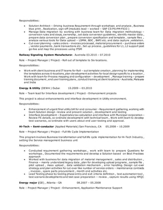 Responsibilities:
 Solution Architect – Driving business Requirement through workshops and analysis , Business
blue print , Realization, sign-off (modules lead – worked – SAP CS-PS-PM-FICO )
 Manage Data migration by working with business team for Data migration methodology –
conversion rules and steps, ownership , set data conversion guidelines , identify master data ,
prepare data conversion plan , prepare conversion specification and template , sample files ,
analyze various tools for Data upload – LSMW, BDC , BAPI etc. and data capture ,validation.
 Cut-over planning – sales orders – invoices processed ,materialprocurement – purchase orders
, vendor payments , bank transactions etc , Set up process , guidelines for L1, L2 support post
go-live and map the processes using ITSM
Railway Signaling System Manufacturer. Australia 03.2010 – 07.2010
Role – Project Manager / Project - Roll out of template to Six locations.
Responsibilities:
 Work with client business and IT teams for Roll – out template creation , planning for implementing
the templates across 6-locations, plan development activities for local design specific to a location ,
Work with team for Process mapping and configuration – development , Manage training – prepare
training document , end user training plans , conduct training at client locations - Australia,Malaysia
and India
Energy & Utility (DEWA ) Dubai 10.2009 – 03.2010
Role – Team lead for Interface development / Project - Enhancement projects
This project is about enhancements and interface development in Utility environment.
Responsibilities:
 Enhancement of urgent final utility bill for end consumer - Requirement gathering, working with
team Solution design -review and present solution , development and testing
 Interface development – Expatriates tax calculation and interface with Municipal corporation -
Review FS details, co-ordinate development with technical team , Work with team to develop
test scenarios, co-ordinate with users about end user testing and approval.
Hi-Tech – Semi-conductor (Applied Materials) San Francisco, CA 05.2008 – 10.2009
Role – Project Manager / Project - Full life Cycle Implementation
This program involves Business transformation and full life cycle implementation for Hi-Tech Industry ,
setting the Service management business unit
Responsibilities:
 Conducted requirement gathering workshops , work with team to prepare Questions for
workshops , Documented the requirements and develop a Solution based on Best Practices
approach
 Worked with business for data migration of material management , sales and distribution ,
Finance – mainly understand legacy data , plan for developing upload programs , sample file ,
pilot upload , mass upload , data validation mechanism , error handling. Design cut-over
strategy and plan activities for cut-over like number of service orders – maintenance contracts
, invoices , spare parts procurement , month end activities etc.
 Lead Testing phase by testing phase entry and exit criteria definition , test automation tool ,
test scenario developments and test case preparation – review , capture results using HPQC
Energy major (GE) , Atlanta - GA 08.2007 – 05.2008
Role – Project Manager / Project - Enhancement, Application Maintenance Support
 