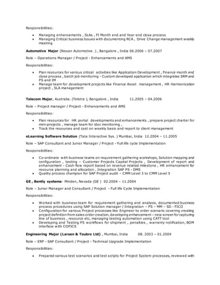 Responsibilities:
 Managing enhancements , SLAs , FI Month end and Year end close process
 Managing Critical business Issues with documenting RCA , Drive Change management weekly
meeting
Automotive Major (Nissan Automotive. ) , Bangalore , India 06.2006 – 07.2007
Role – Operations Manager / Project - Enhancements and AMS
Responsibilities:
 Plan resources for various critical activities like Application Development , Finance month end
close process , batch job monitoring - Custom developed application which integrates SRM and
PS and IM
 Manage team for development projects like Finance Asset management , HR Harmonization
project , SLA management
Telecom Major, Australia. (Telstra ), Bangalore , India 11.2005 – 04.2006
Role – Project manager / Project - Enhancements and AMS
Responsibilities:
 Plan resources for HR portal developments and enhancements , prepare project charter for
mini-projects , manage team for idoc monitoring ,
 Track the resources and cost on weekly basis and report to client management
eLearning Software Solution (Tata Interactive Sys. ) Mumbai, India 12.2004 – 11.2005
Role – SAP Consultant and Junior Manager / Project - Full life cycle Implementation
Responsibilities:
 Co-ordinate with business teams on requirement gathering workshops, Solution mapping and
configuration , testing – Customer Projects Capital Projects , Development of report and
enhancement - Cash flow report based on revenue related milestone , HR enhancement for
resource planning and allocation , Integration SAP PS - DMS
 Quality process champion for SAP Project audit – CMM Level 3 to CMM Level 5
GE , Bently systems- Minden, Nevada (GE ) 02.2004 – 11.2004
Role – Junior Manager and Consultant / Project - Full life Cycle Implementation
Responsibilities:
 Worked with business team for requirement gathering and analysis, documented business
process procedures using SAP Solution manager / Integration – PS – MM – SD - FICO
 Configuration for various Project processes like Engineer to order scenario covering creating
project definition from sales order creation,developing enhancement – new screen for capturing
line of business , resource etc, managing testing automation using CATT tool
 Developing and Testing PS workflows for shipment , penalties , warranty notification, BOM
interface with COPICS
Engineering Major (Larsen & Toubro Ltd) , Mumbai, India 08. 2003 – 01.2004
Role – ERP - SAP Consultant / Project - Technical Upgrade Implementation
Responsibilities:
 Prepared various test scenarios and test scripts for Project System processes, reviewed with
 