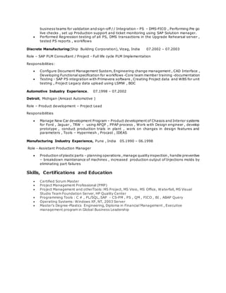 business teams for validation and sign-off / / Integration – PS – DMS-FICO , Performing Pre go
live checks , set up Production support and ticket monitoring using SAP Solution manager.
 Performed Regression testing of all PS, DMS transactions in the Upgrade Rehearsal server ,
tested PS reports , workflows
Discrete Manufacturing(Ship Building Corporation), Vizag, India 07.2002 – 07.2003
Role – SAP PLM Consultant / Project - Full life cycle PLM Implementation
Responsibilities:
 Configure Document Management System, Engineering change management , CAD Interface ,
Developing Functional specification for workflows -Core team member training -documentation
 Testing - SAP PS integration with Primavera software , Creating Project data and WBS for unit
testing , Project Legacy data upload using LSMW , BDC
Automotive Industry Experience. 07.1998 – 07.2002
Detroit, Michigan (Amcast Automotive )
Role – Product development – Project Lead
Responsibilities
 Manage New Car development Program – Product development of Chassis and Interior systems
for Ford , Jaguar , TRW - using APQP , PPAP process , Work with Design engineer , develop
prototype , conduct production trials in plant , work on changes in design features and
parameters , Tools – Hypermesh , Procast , IDEAS
Manufacturing Industry Experience, Pune , India 05.1990 – 06.1998
Role - Assistant Production Manager
 Production ofplasticparts – planning operations ,manage quality inspection , handle preventive
– breakdown maintenance of machines , increased production output of Injections molds by
eliminating part failures
Skills, Certifications and Education
 Certified Scrum Master
 Project Management Professional (PMP)
 Project Management and otherTools: MS Project, MS Visio, MS Office, Waterfall, MS Visual
Studio Team Foundation Server, HP Quality Center
 Programming Tools : C # , PL/SQL, SAP - CS-PM , PS , QM , FICO , BI , ABAP Query
 Operating Systems: Windows XP, NT, 2003 Server
 Master’s Degree-Plastics Engineering, Diploma in Financial Management , Executive
management program in Global Business Leadership
 