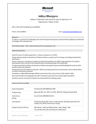 Resume:Aditya Bhargava Page 1 of 4
Aditya Bhargava
Software Professional with overall 8+ years of experience in IT
Organizations: Infosys Limited
4281,H205,148th
AveNEBellevue,WA98007
Phone: (425) 2099637 Email:aditya.bhargava16@gmail.com
Objective
To obtain a successful and challengingcareer with theopportunity to growand expand whileapplyingmy professional
knowledge,skillsand experience
Work Authorization H1B –Authorized to work for any employer inUS
ExperienceSummary
Overall 8+years of industry experiencein software development inDOTNET.
Design,develop and testautomation of softwaresolutions using Microsoft Technologies and softwareAutomation
applications
Domain experienceinBingSearch,Advertiser,Billing,MicrosoftDynamicCRM,Energy application of analyze&
developmentof Business& FunctionalSpecificationsanddetailed design of theapplication.
Six Sigma Green BeltCertified andadvocateon effectivetestingtechniquesand methodologies& resultsto uplift
productquality and standards.
StrongAnalytical and ProblemSolvingskills. Ability to quickly grasp technical requirements and articulated skillsto
transforminto BusinessSolutions.
Competencein AgileMethodologies;Skilled in AutomationToolssuch as Fitness,KAF,Coded UI,MVC.
MicrosoftCertified Technology Specialist.NETFramework 4 ServiceCommunication Application(WCF).
Worked on technical solutionfor Request for proposal (RFP)for biddingpurpose.
Summary of Technical Skills
OperatingSystems Windows(8/7/XP/2000/NT/),MAC
Programming Microsoft .NET 4.0, .NET 3.5, WCF, WPF,C#, Windows Power Shell
Engineering
Design
Visual Studio 2005/08/10/12/13
TestingTools HP Quality Center/,KAF,Fitness,ProductStudio ,WindowsAutomation API,
Coded UI,TFS,MTM, PerformanceTesting
SoftwareProducts& Tools SQL Server, Team foundation Server , NUnit,Nuget, UML-
Visio,K2 Work Flow,MicrosoftDynamic CRM,SQLite
 