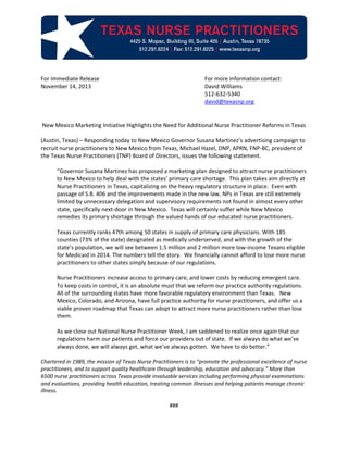 For Immediate Release For more information contact:
November 14, 2013 David Williams
512-632-5340
david@texasnp.org
New Mexico Marketing Initiative Highlights the Need for Additional Nurse Practitioner Reforms in Texas
(Austin, Texas) – Responding today to New Mexico Governor Susana Martinez’s advertising campaign to
recruit nurse practitioners to New Mexico from Texas, Michael Hazel, DNP, APRN, FNP-BC, president of
the Texas Nurse Practitioners (TNP) Board of Directors, issues the following statement.
“Governor Susana Martinez has proposed a marketing plan designed to attract nurse practitioners
to New Mexico to help deal with the states’ primary care shortage. This plan takes aim directly at
Nurse Practitioners in Texas, capitalizing on the heavy regulatory structure in place. Even with
passage of S.B. 406 and the improvements made in the new law, NPs in Texas are still extremely
limited by unnecessary delegation and supervisory requirements not found in almost every other
state, specifically next-door in New Mexico. Texas will certainly suffer while New Mexico
remedies its primary shortage through the valued hands of our educated nurse practitioners.
Texas currently ranks 47th among 50 states in supply of primary care physicians. With 185
counties (73% of the state) designated as medically underserved, and with the growth of the
state’s population, we will see between 1.5 million and 2 million more low-income Texans eligible
for Medicaid in 2014. The numbers tell the story. We financially cannot afford to lose more nurse
practitioners to other states simply because of our regulations.
Nurse Practitioners increase access to primary care, and lower costs by reducing emergent care.
To keep costs in control, it is an absolute must that we reform our practice authority regulations.
All of the surrounding states have more favorable regulatory environment than Texas. New
Mexico, Colorado, and Arizona, have full practice authority for nurse practitioners, and offer us a
viable proven roadmap that Texas can adopt to attract more nurse practitioners rather than lose
them.
As we close out National Nurse Practitioner Week, I am saddened to realize once again that our
regulations harm our patients and force our providers out of state. If we always do what we’ve
always done, we will always get, what we’ve always gotten. We have to do better.”
Chartered in 1989, the mission of Texas Nurse Practitioners is to “promote the professional excellence of nurse
practitioners, and to support quality healthcare through leadership, education and advocacy.” More than
6500 nurse practitioners across Texas provide invaluable services including performing physical examinations
and evaluations, providing health education, treating common illnesses and helping patients manage chronic
illness.
###
 