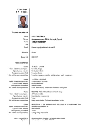 Page 1/3 - Curriculum vitae of
Repo Kimmo
For more information on Europass go to http://europass.cedefop.europa.eu
© European Communities, 2003 20060628
E U R O P E A N
C V - M O D E L
PERSONAL INFORMATION
Name REPO KIMMO TAPANI
Address SAUNARANNANTIE 4, 71130 Kortejoki, Suomi
Phone +358 (0)44 205 9987
Fax
E-mail kimmo.repo@roinilanhoitokoti.fi
Nationality Finnish
Date of bird 30.04.1971
WORK EXPERIENCE
• Dates 05.06.2013 – present
• Name and address of employer Kevee Ltd, Kuopio
• Type of business or sector Construction industry
• Occupation or position held Production director
• Main activities and responsibilities Production management, product development and quality management.
• Dates 17.07.2000 – 09.05.2009
• Name and address of employer JOT Automation Ltd, Kuopio
• Type of business or sector Industrial automation
• Occupation or position held Material manager
• Main activities and responsibilities Supply chain, shipping, warehouses and material flows (global)
• Dates 05.05.1995 – 15.05.1996 (At the same time with study)
• Name and address of employer JMK Instruments Ltd.
• Type of business or sector Paper industrial measurements
• Occupation or position held Trainer
• Main activities and responsibilities Design and production of calibration samples and frames.
• Dates 04.09.1992 - 31.12.1994 several time period, total 8 month (At the same time with study)
• Name and address of employer Metallisorvaamo Rautasiili Ltd.
• Type of business or sector Metal industrial
• Occupation or position held Trainer
• Main activities and responsibilities Turning, milling and assembly
 