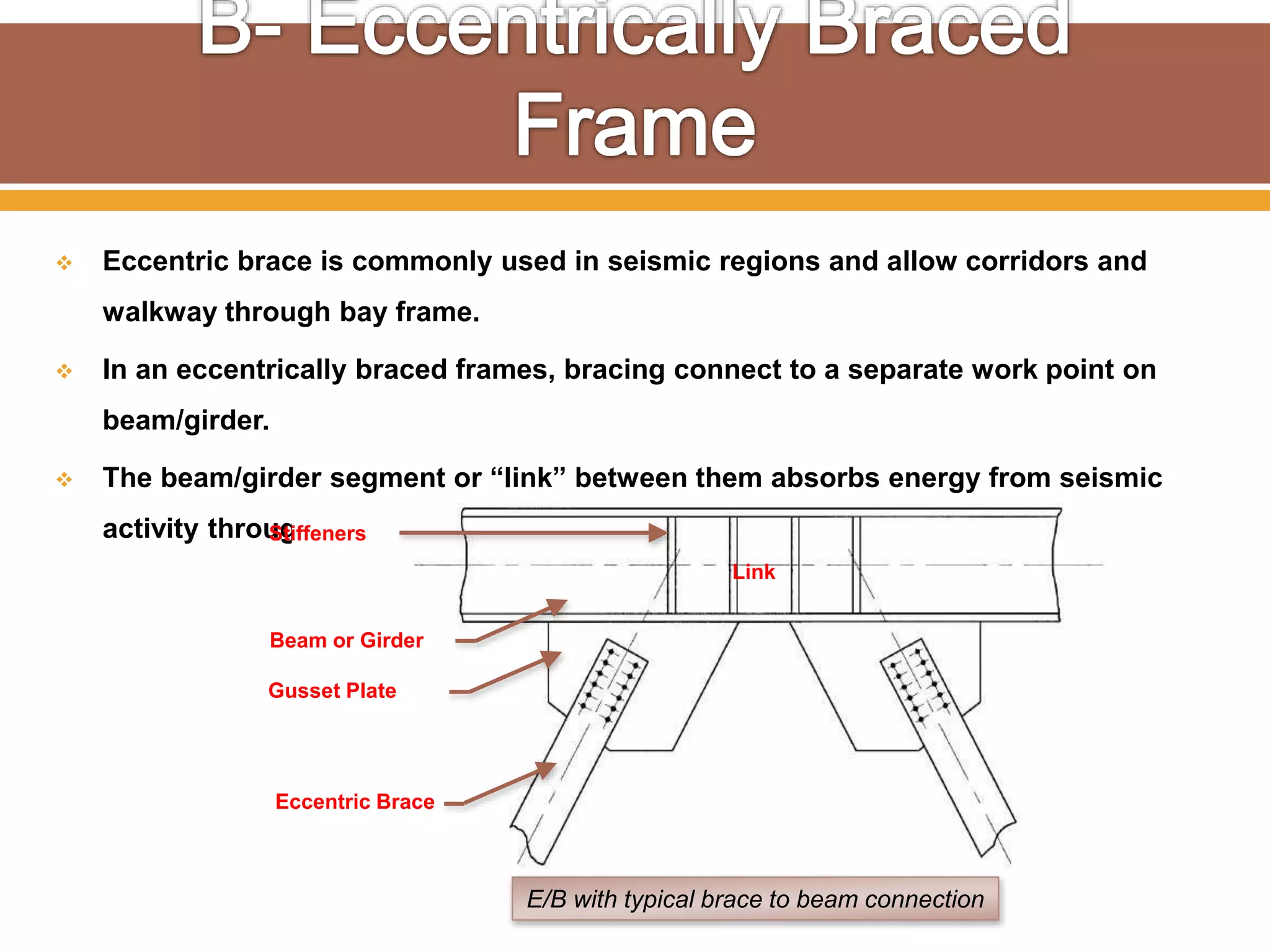  Eccentric brace is commonly used in seismic regions and allow corridors and
walkway through bay frame.
 In an eccentrically braced frames, bracing connect to a separate work point on
beam/girder.
 The beam/girder segment or “link” between them absorbs energy from seismic
activity through plastic deformation.
Link
E/B with typical brace to beam connection
Eccentric Brace
Gusset Plate
Beam or Girder
Stiffeners
 