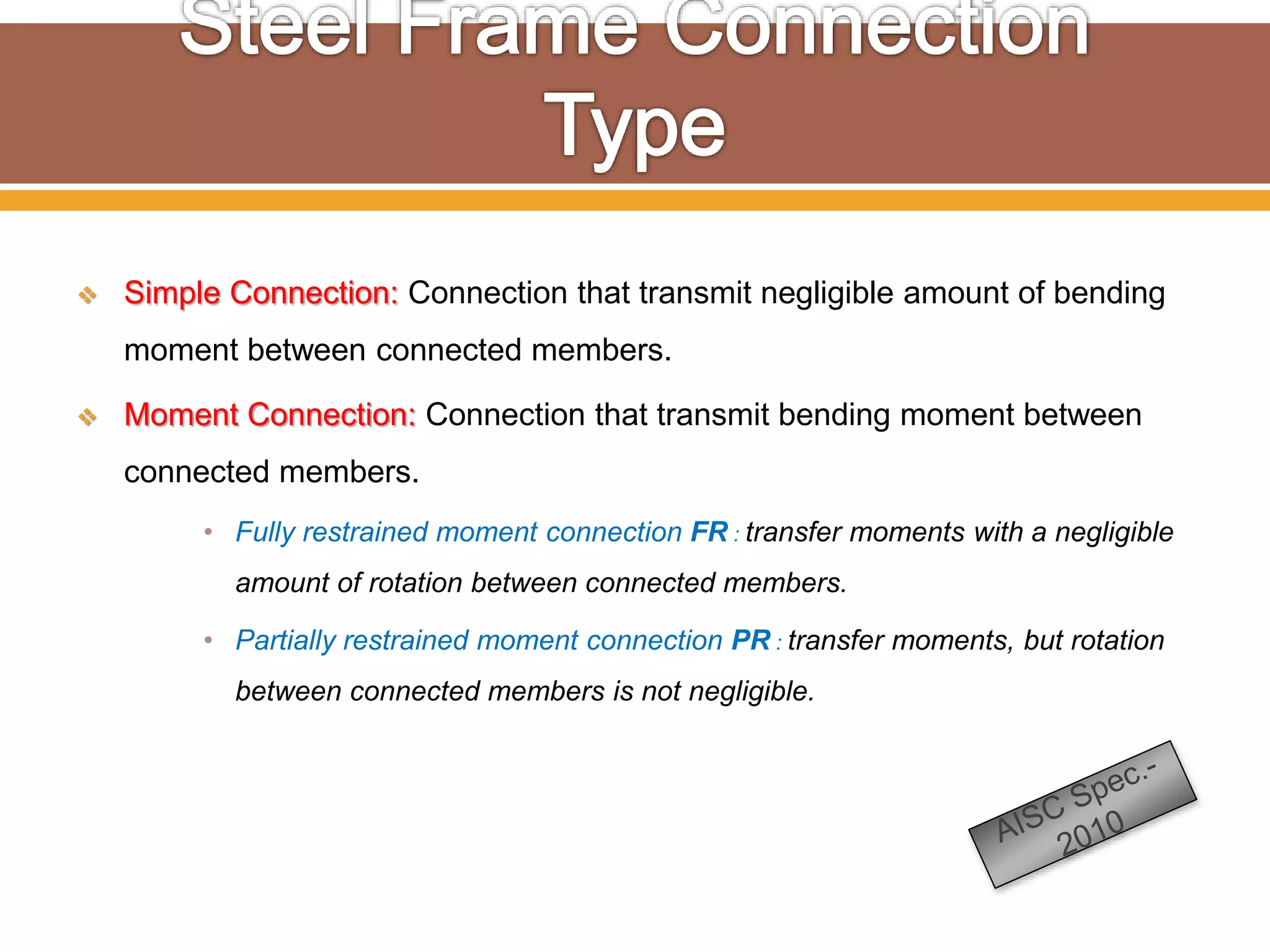  Simple Connection: Connection that transmit negligible amount of bending
moment between connected members.
 Moment Connection: Connection that transmit bending moment between
connected members.
• Fully restrained moment connection FR : transfer moments with a negligible
amount of rotation between connected members.
• Partially restrained moment connection PR : transfer moments, but rotation
between connected members is not negligible.
 
