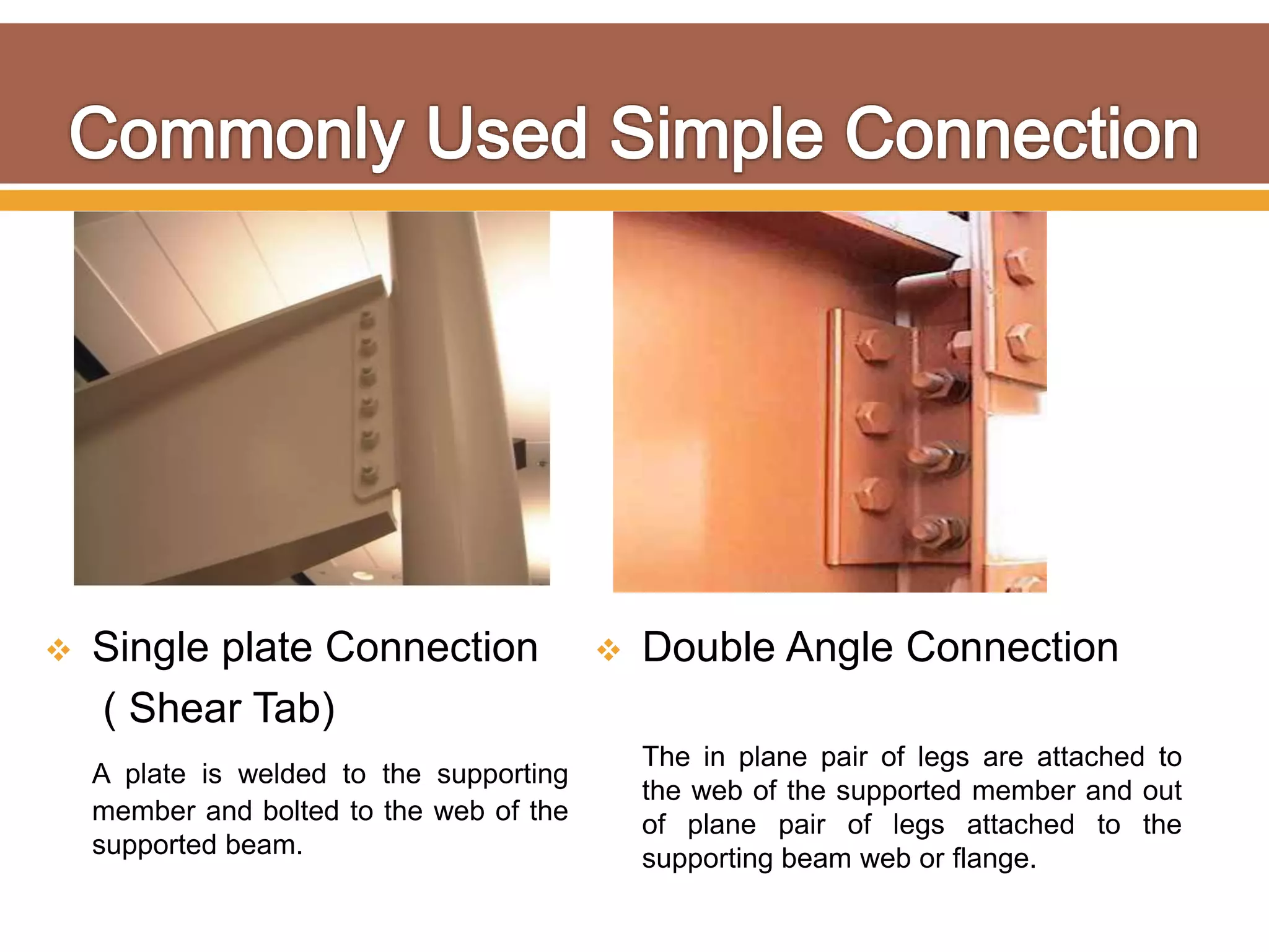  Single plate Connection
( Shear Tab)
A plate is welded to the supporting
member and bolted to the web of the
supported beam.
 Double Angle Connection
The in plane pair of legs are attached to
the web of the supported member and out
of plane pair of legs attached to the
supporting beam web or flange.
 