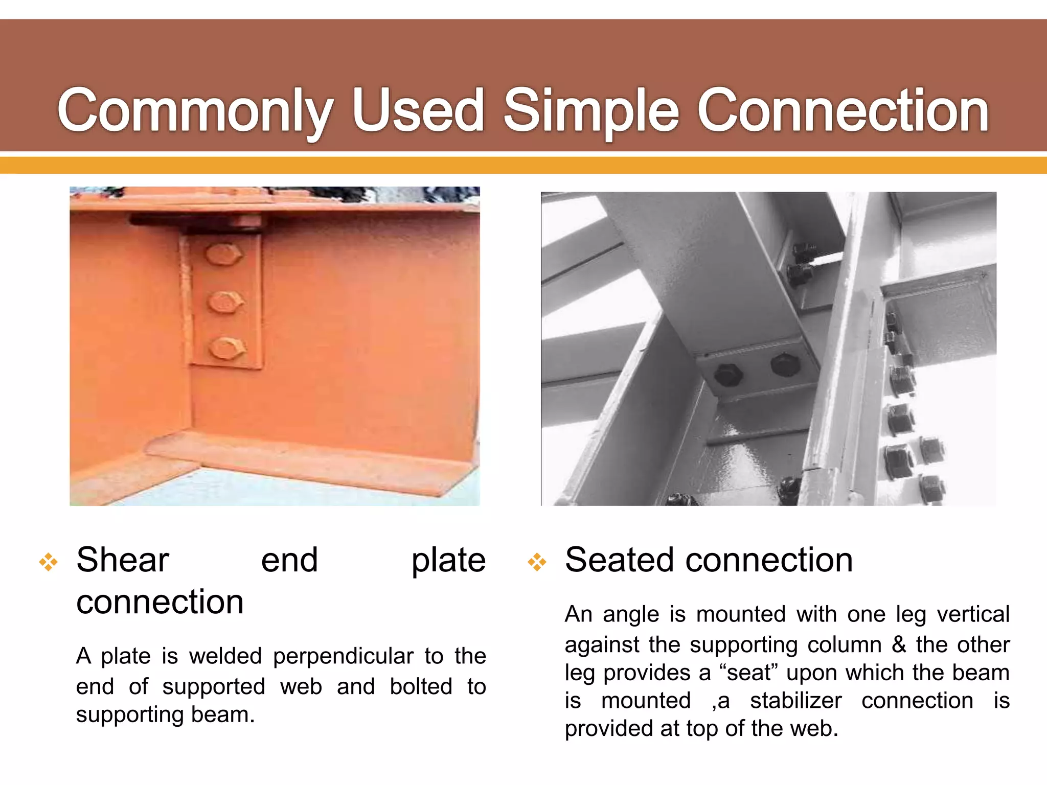  Shear end plate
connection
A plate is welded perpendicular to the
end of supported web and bolted to
supporting beam.
 Seated connection
An angle is mounted with one leg vertical
against the supporting column & the other
leg provides a “seat” upon which the beam
is mounted ,a stabilizer connection is
provided at top of the web.
 