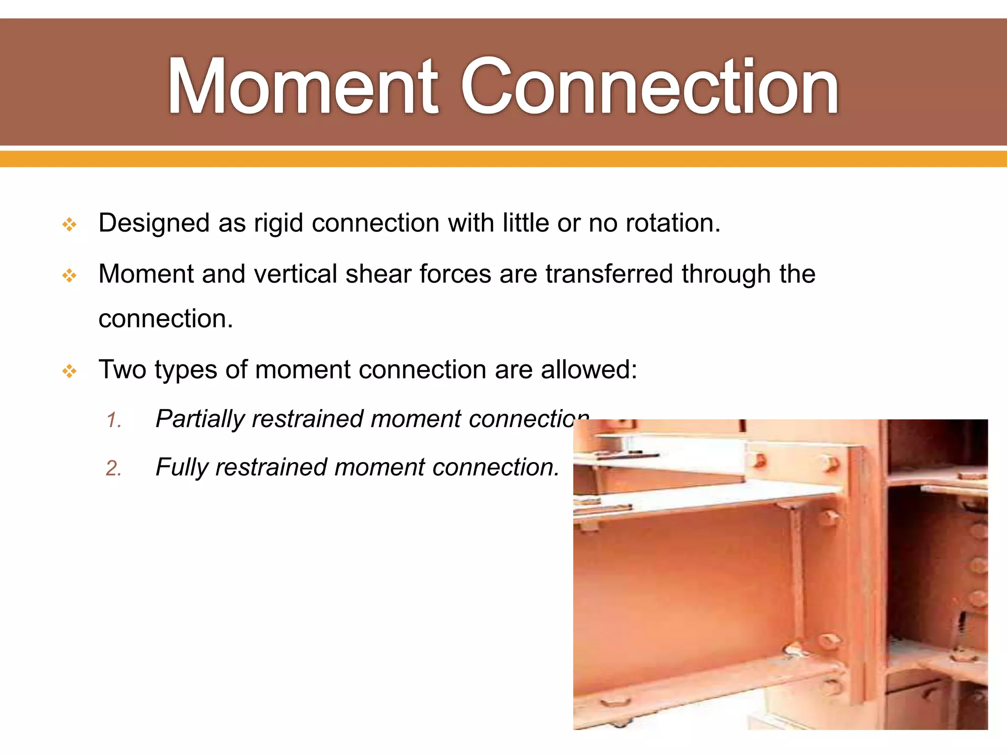  Designed as rigid connection with little or no rotation.
 Moment and vertical shear forces are transferred through the
connection.
 Two types of moment connection are allowed:
1. Partially restrained moment connection.
2. Fully restrained moment connection.
 