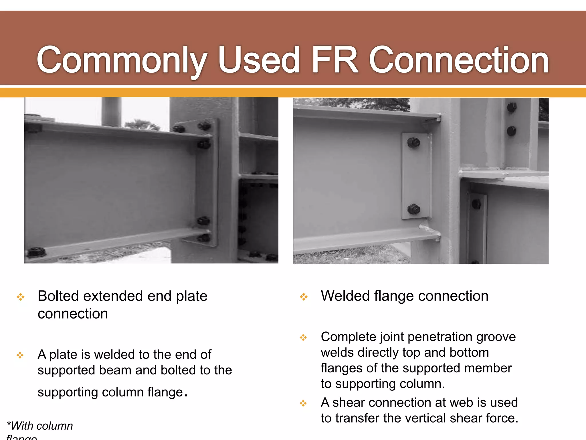  Bolted extended end plate
connection
 A plate is welded to the end of
supported beam and bolted to the
supporting column flange.
 Welded flange connection
 Complete joint penetration groove
welds directly top and bottom
flanges of the supported member
to supporting column.
 A shear connection at web is used
to transfer the vertical shear force.
*With column
 