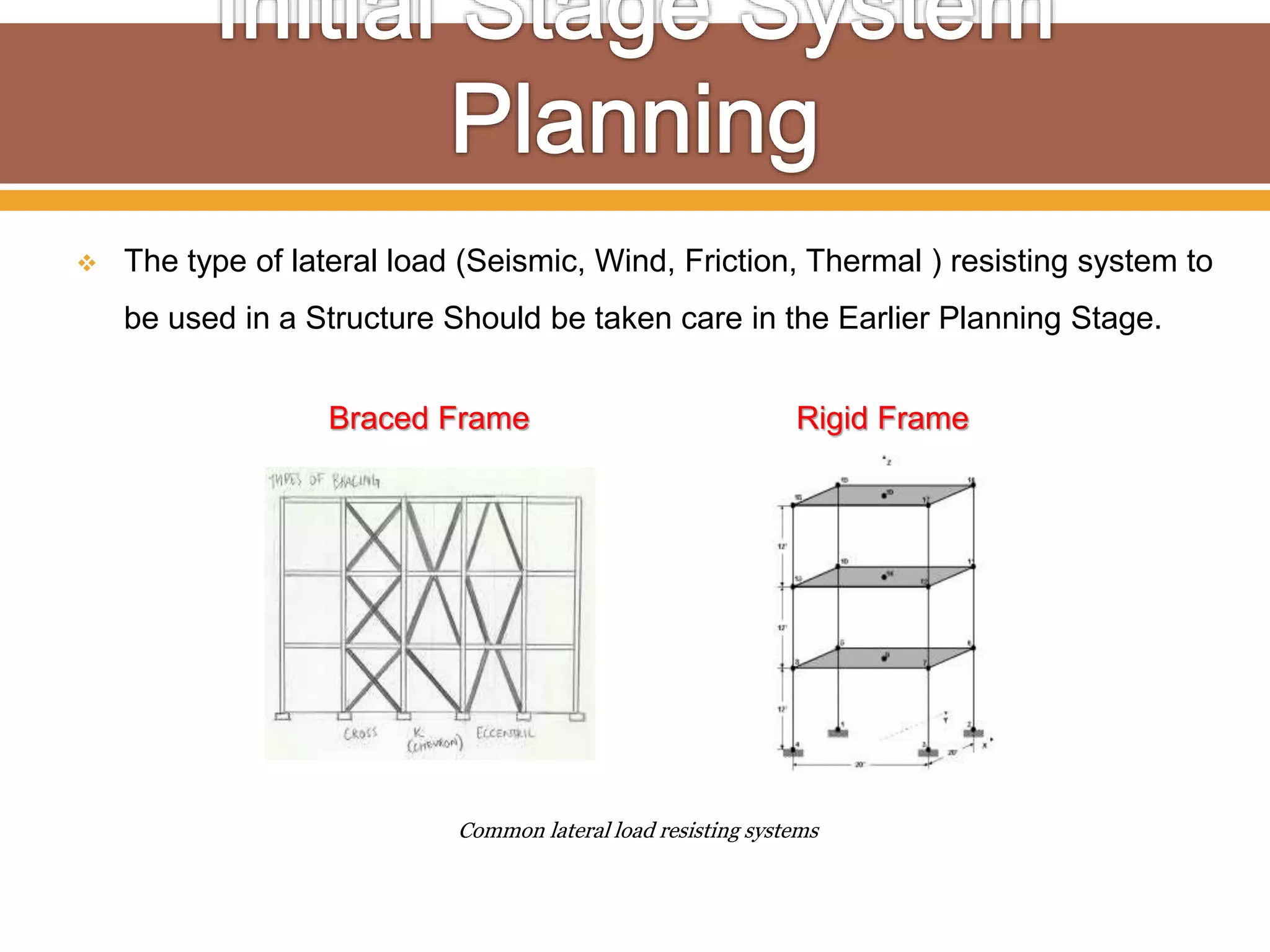  The type of lateral load (Seismic, Wind, Friction, Thermal ) resisting system to
be used in a Structure Should be taken care in the Earlier Planning Stage.
Common lateral load resisting systems
Braced Frame Rigid Frame
 
