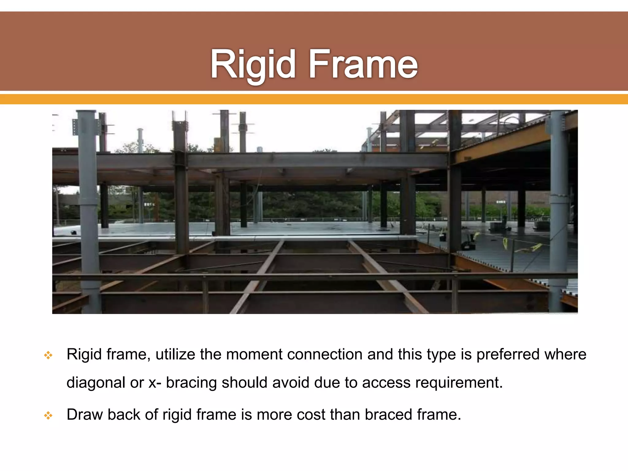  Rigid frame, utilize the moment connection and this type is preferred where
diagonal or x- bracing should avoid due to access requirement.
 Draw back of rigid frame is more cost than braced frame.
 