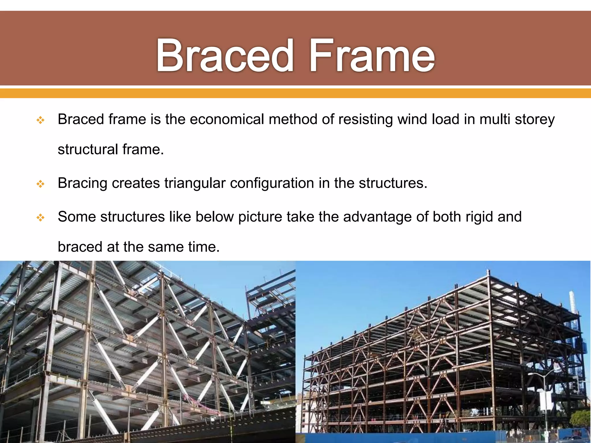  Braced frame is the economical method of resisting wind load in multi storey
structural frame.
 Bracing creates triangular configuration in the structures.
 Some structures like below picture take the advantage of both rigid and
braced at the same time.
 