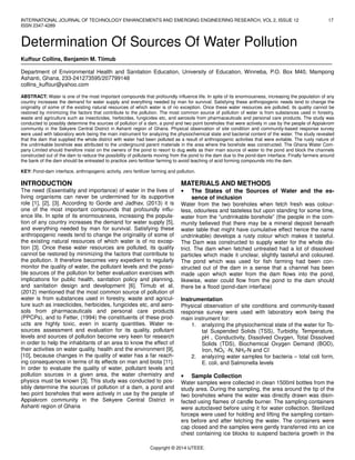 INTERNATIONAL JOURNAL OF TECHNOLOGY ENHANCEMENTS AND EMERGING ENGINEERING RESEARCH, VOL 2, ISSUE 12 17
ISSN 2347-4289
Copyright © 2014 IJTEEE.
Determination Of Sources Of Water Pollution
Kuffour Collins, Benjamin M. Tiimub
Department of Environmental Health and Sanitation Education, University of Education, Winneba, P.O. Box M40, Mampong
Ashanti, Ghana, 233-241273595/207799148
collins_kuffour@yahoo.com
ABSTRACT: Water is one of the most important compounds that profoundly influence life. In spite of its enormousness, increasing the population of any
country increases the demand for water supply and everything needed by man for survival. Satisfying these anthropogenic needs tend to change the
originality of some of the existing natural resources of which water is of no exception. Once these water resources are polluted, its quality cannot be
restored by minimizing the factors that contribute to the pollution. The most common source of pollution of water is from substances used in forestry,
waste and agriculture such as insecticides, herbicides, fungicides etc, and aerosols from pharmaceuticals and personal care products. The study was
conducted to possibly determine the sources of pollution of a dam, a pond and two point boreholes that were actively in use by the people of Appiakrom
community in the Sekyere Central District in Ashanti region of Ghana. Physical observation of site condition and community-based response survey
were used with laboratory work being the main instrument for analyzing the physiochemical state and bacterial content of the water. The study revealed
that the dam that supplied the whole district with water had been polluted as a result of anthropogenic activities that were evitable. The rusty nature of
the undrinkable borehole was attributed to the underground parent materials in the area where the borehole was constructed. The Ghana Water Com-
pany Limited should therefore insist on the owners of the pond to resort to dug wells as their main source of water to the pond and block the channels
constructed out of the dam to reduce the possibility of pollutants moving from the pond to the dam due to the pond-dam interface. Finally farmers around
the bank of the dam should be entreated to practice zero fertilizer farming to avoid leaching of acid forming compounds into the dam.
KEY: Pond-dam interface, anthropogenic activity, zero fertilizer farming and pollution.
INTRODUCTION
The need (Essentiality and importance) of water in the lives of
living organisms can never be undermined for its supportive
role [1], [2], [3]. According to Gorde and Jadhav, (2013) it is
one of the most important compounds that profoundly influ-
ence life. In spite of its enormousness, increasing the popula-
tion of any country increases the demand for water supply [5],
and everything needed by man for survival. Satisfying these
anthropogenic needs tend to change the originality of some of
the existing natural resources of which water is of no excep-
tion [3]. Once these water resources are polluted, its quality
cannot be restored by minimizing the factors that contribute to
the pollution. It therefore becomes very expedient to regularly
monitor the quality of water, the pollutant levels and the possi-
ble sources of the pollution for better evaluation exercises with
implications for public health, sanitation policy and planning,
and sanitation design and development [6]. Tiimub et al,
(2012) mentioned that the most common source of pollution of
water is from substances used in forestry, waste and agricul-
ture such as insecticides, herbicides, fungicides etc, and aero-
sols from pharmaceuticals and personal care products
(PPCPs), and to Fetter, (1994) the constituents of these prod-
ucts are highly toxic, even in scanty quantities. Water re-
sources assessment and evaluation for its quality, pollutant
levels and sources of pollution become very keen for research
in order to help the inhabitants of an area to know the effect of
their activities on water quality, health and the environment [9],
[10], because changes in the quality of water has a far reach-
ing consequences in terms of its effects on man and biota [11].
In order to evaluate the quality of water, pollutant levels and
pollution sources in a given area, the water chemistry and
physics must be known [3]. This study was conducted to pos-
sibly determine the sources of pollution of a dam, a pond and
two point boreholes that were actively in use by the people of
Appiakrom community in the Sekyere Central District in
Ashanti region of Ghana
MATERIALS AND METHODS
• The States of the Sources of Water and the es-
sence of inclusion
Water from the two boreholes when fetch fresh was colour-
less, odourless and tasteless but upon standing for some time,
water from the “undrinkable borehole” (the people in the com-
munity believed that there may be a mineral deposit beneath
water table that might have cumulative effect hence the name
undrinkable) develops a rusty colour which makes it tasteful.
The Dam was constructed to supply water for the whole dis-
trict. The dam when fetched untreated had a lot of dissolved
particles which made it unclear, slightly tasteful and coloured.
The pond which was used for fish farming had been con-
structed out of the dam in a sense that a channel has been
made upon which water from the dam flows into the pond,
likewise, water could flow from the pond to the dam should
there be a flood (pond-dam interface)
Instrumentation
Physical observation of site conditions and community-based
response survey were used with laboratory work being the
main instrument for:
1. analyzing the physiochemical state of the water for To-
tal Suspended Solids (TSS), Turbidity, Temperature,
pH , Conductivity, Dissolved Oxygen, Total Dissolved
Solids (TDS), Biochemical Oxygen Demand (BOD),
Iron, NO3
-
-N, NH3-N and CI-
2. analyzing water samples for bacteria – total coli form,
E. coli, and Salmonella levels
• Sample Collection
Water samples were collected in clean 1500ml bottles from the
study area. During the sampling, the area around the tip of the
two boreholes where the water was directly drawn was disin-
fected using flames of candle burner. The sampling containers
were autoclaved before using it for water collection. Sterilized
forceps were used for holding and lifting the sampling contain-
ers before and after fetching the water. The containers were
cap closed and the samples were gently transferred into an ice
chest containing ice blocks to suspend bacteria growth in the
 