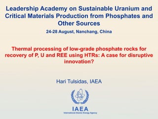 IAEA
International Atomic Energy Agency
Leadership Academy on Sustainable Uranium and
Critical Materials Production from Phosphates and
Other Sources
24-28 August, Nanchang, China
Thermal processing of low-grade phosphate rocks for
recovery of P, U and REE using HTRs: A case for disruptive
innovation?
Hari Tulsidas, IAEA
 