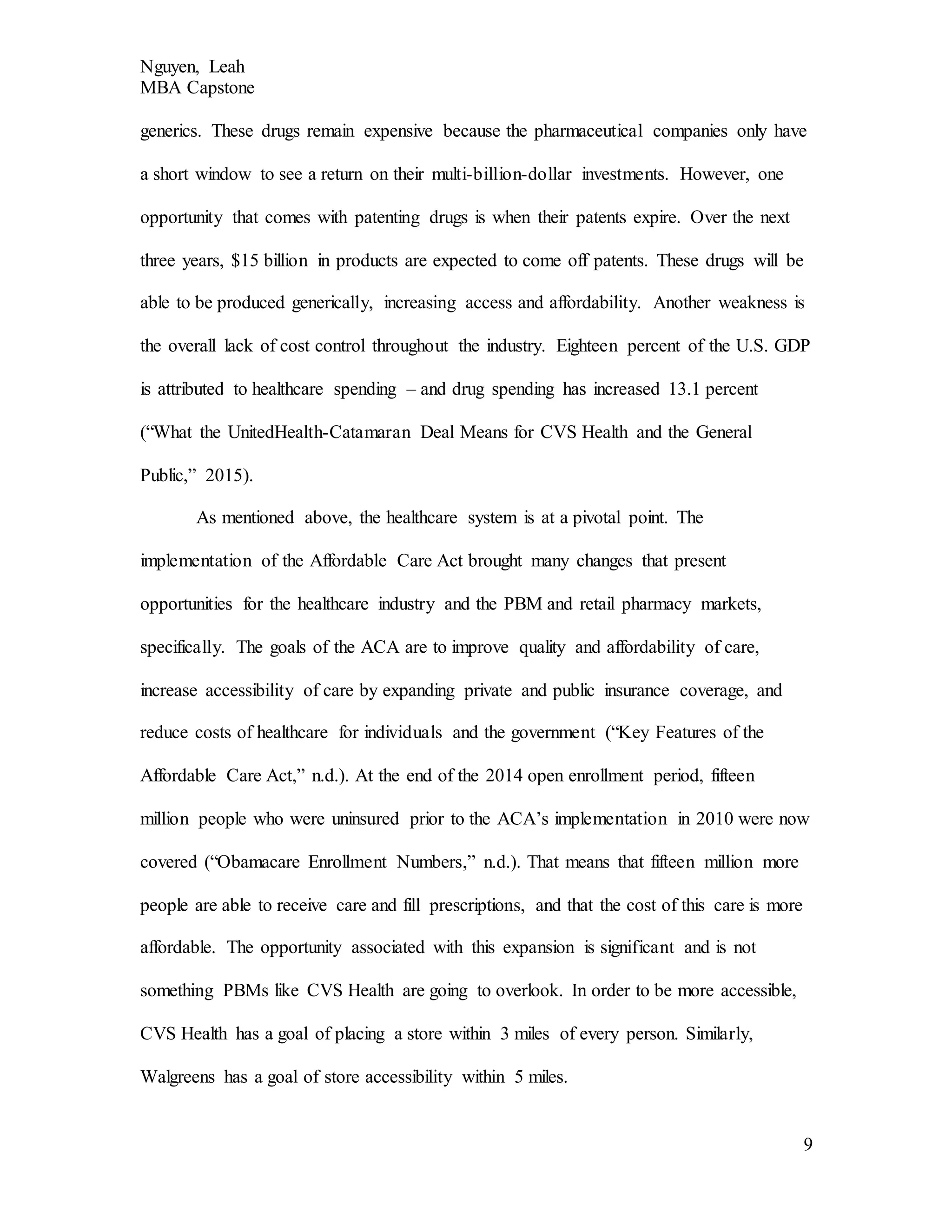 Nguyen, Leah
MBA Capstone
9
generics. These drugs remain expensive because the pharmaceutical companies only have
a short window to see a return on their multi-billion-dollar investments. However, one
opportunity that comes with patenting drugs is when their patents expire. Over the next
three years, $15 billion in products are expected to come off patents. These drugs will be
able to be produced generically, increasing access and affordability. Another weakness is
the overall lack of cost control throughout the industry. Eighteen percent of the U.S. GDP
is attributed to healthcare spending – and drug spending has increased 13.1 percent
(“What the UnitedHealth-Catamaran Deal Means for CVS Health and the General
Public,” 2015).
As mentioned above, the healthcare system is at a pivotal point. The
implementation of the Affordable Care Act brought many changes that present
opportunities for the healthcare industry and the PBM and retail pharmacy markets,
specifically. The goals of the ACA are to improve quality and affordability of care,
increase accessibility of care by expanding private and public insurance coverage, and
reduce costs of healthcare for individuals and the government (“Key Features of the
Affordable Care Act,” n.d.). At the end of the 2014 open enrollment period, fifteen
million people who were uninsured prior to the ACA’s implementation in 2010 were now
covered (“Obamacare Enrollment Numbers,” n.d.). That means that fifteen million more
people are able to receive care and fill prescriptions, and that the cost of this care is more
affordable. The opportunity associated with this expansion is significant and is not
something PBMs like CVS Health are going to overlook. In order to be more accessible,
CVS Health has a goal of placing a store within 3 miles of every person. Similarly,
Walgreens has a goal of store accessibility within 5 miles.
 