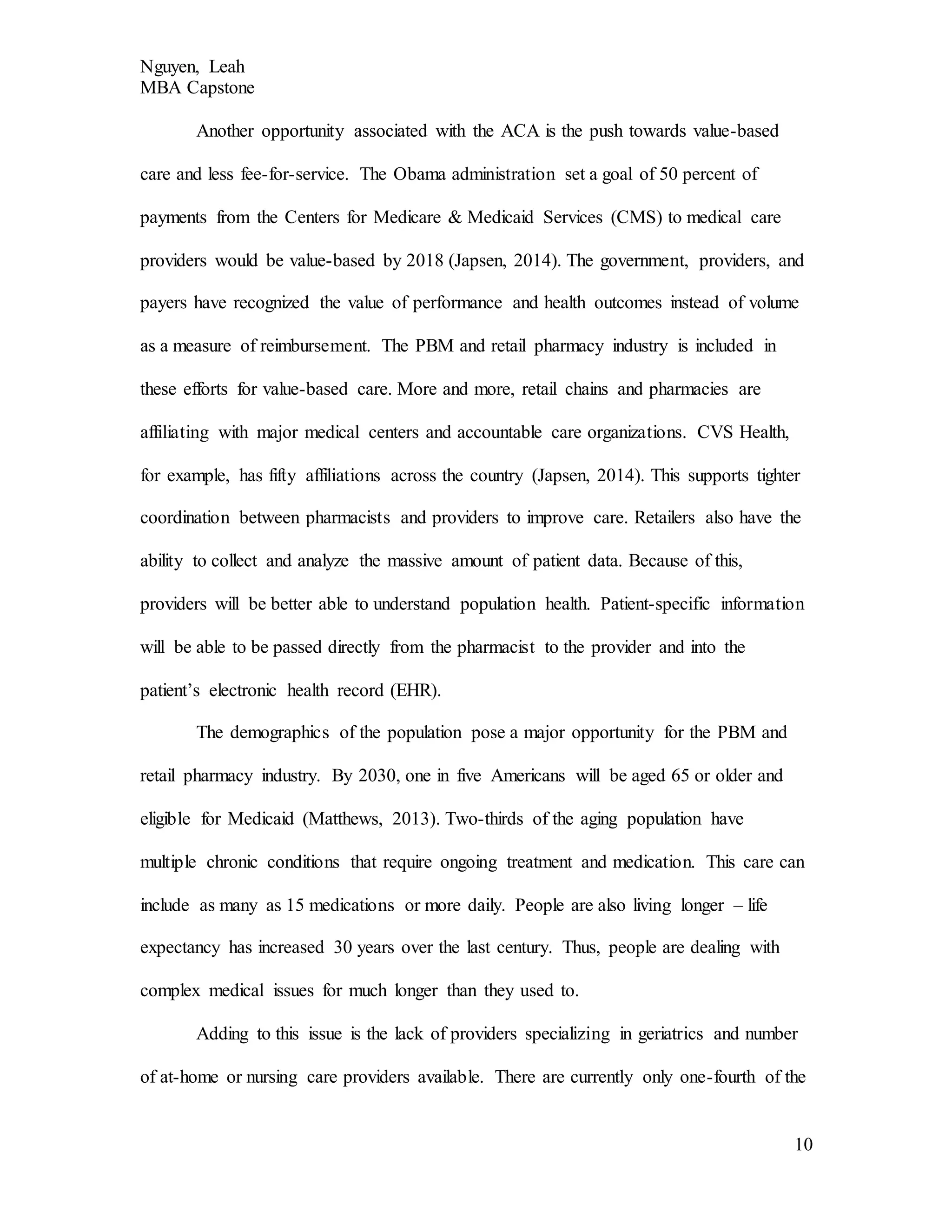 Nguyen, Leah
MBA Capstone
10
Another opportunity associated with the ACA is the push towards value-based
care and less fee-for-service. The Obama administration set a goal of 50 percent of
payments from the Centers for Medicare & Medicaid Services (CMS) to medical care
providers would be value-based by 2018 (Japsen, 2014). The government, providers, and
payers have recognized the value of performance and health outcomes instead of volume
as a measure of reimbursement. The PBM and retail pharmacy industry is included in
these efforts for value-based care. More and more, retail chains and pharmacies are
affiliating with major medical centers and accountable care organizations. CVS Health,
for example, has fifty affiliations across the country (Japsen, 2014). This supports tighter
coordination between pharmacists and providers to improve care. Retailers also have the
ability to collect and analyze the massive amount of patient data. Because of this,
providers will be better able to understand population health. Patient-specific information
will be able to be passed directly from the pharmacist to the provider and into the
patient’s electronic health record (EHR).
The demographics of the population pose a major opportunity for the PBM and
retail pharmacy industry. By 2030, one in five Americans will be aged 65 or older and
eligible for Medicaid (Matthews, 2013). Two-thirds of the aging population have
multiple chronic conditions that require ongoing treatment and medication. This care can
include as many as 15 medications or more daily. People are also living longer – life
expectancy has increased 30 years over the last century. Thus, people are dealing with
complex medical issues for much longer than they used to.
Adding to this issue is the lack of providers specializing in geriatrics and number
of at-home or nursing care providers available. There are currently only one-fourth of the
 