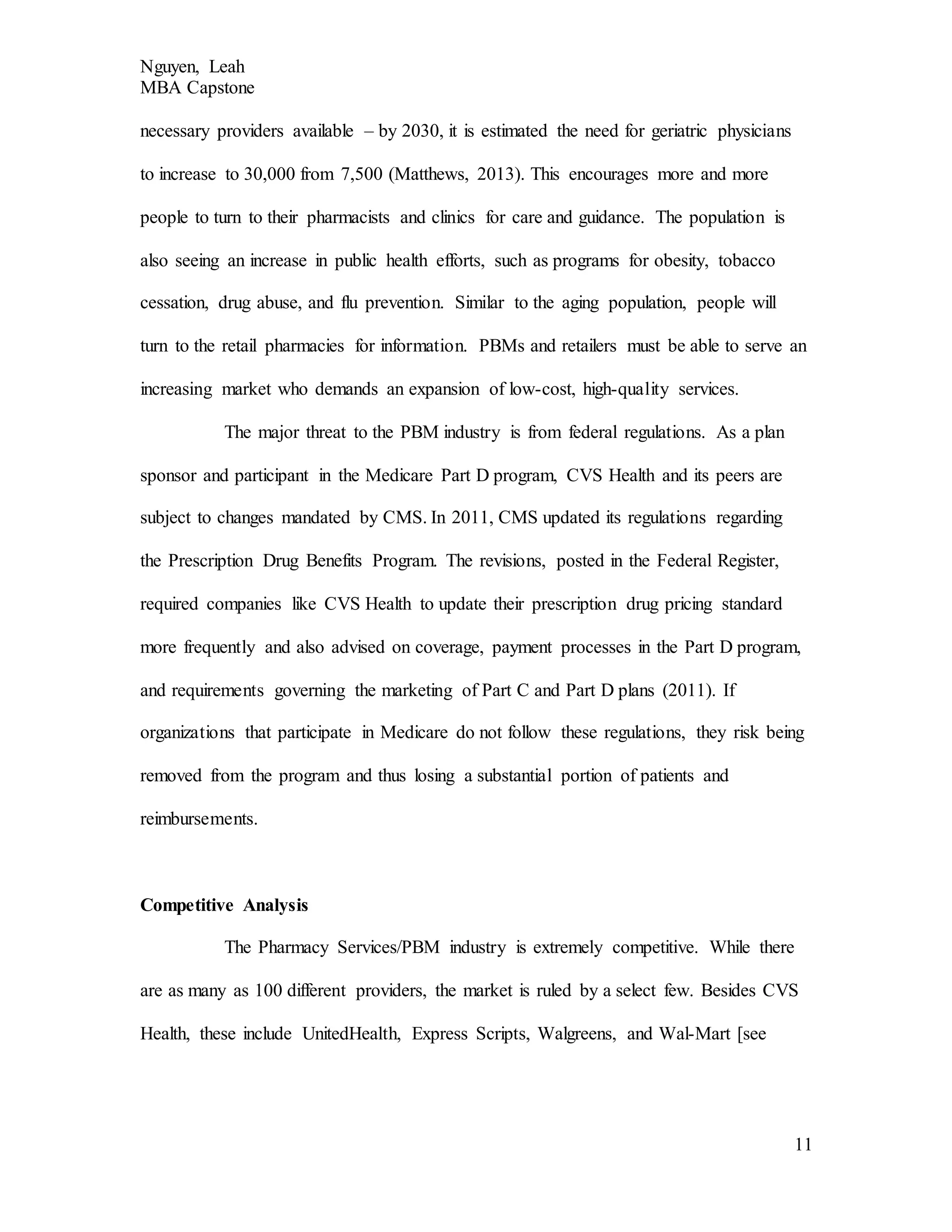 Nguyen, Leah
MBA Capstone
11
necessary providers available – by 2030, it is estimated the need for geriatric physicians
to increase to 30,000 from 7,500 (Matthews, 2013). This encourages more and more
people to turn to their pharmacists and clinics for care and guidance. The population is
also seeing an increase in public health efforts, such as programs for obesity, tobacco
cessation, drug abuse, and flu prevention. Similar to the aging population, people will
turn to the retail pharmacies for information. PBMs and retailers must be able to serve an
increasing market who demands an expansion of low-cost, high-quality services.
The major threat to the PBM industry is from federal regulations. As a plan
sponsor and participant in the Medicare Part D program, CVS Health and its peers are
subject to changes mandated by CMS. In 2011, CMS updated its regulations regarding
the Prescription Drug Benefits Program. The revisions, posted in the Federal Register,
required companies like CVS Health to update their prescription drug pricing standard
more frequently and also advised on coverage, payment processes in the Part D program,
and requirements governing the marketing of Part C and Part D plans (2011). If
organizations that participate in Medicare do not follow these regulations, they risk being
removed from the program and thus losing a substantial portion of patients and
reimbursements.
Competitive Analysis
The Pharmacy Services/PBM industry is extremely competitive. While there
are as many as 100 different providers, the market is ruled by a select few. Besides CVS
Health, these include UnitedHealth, Express Scripts, Walgreens, and Wal-Mart [see
 
