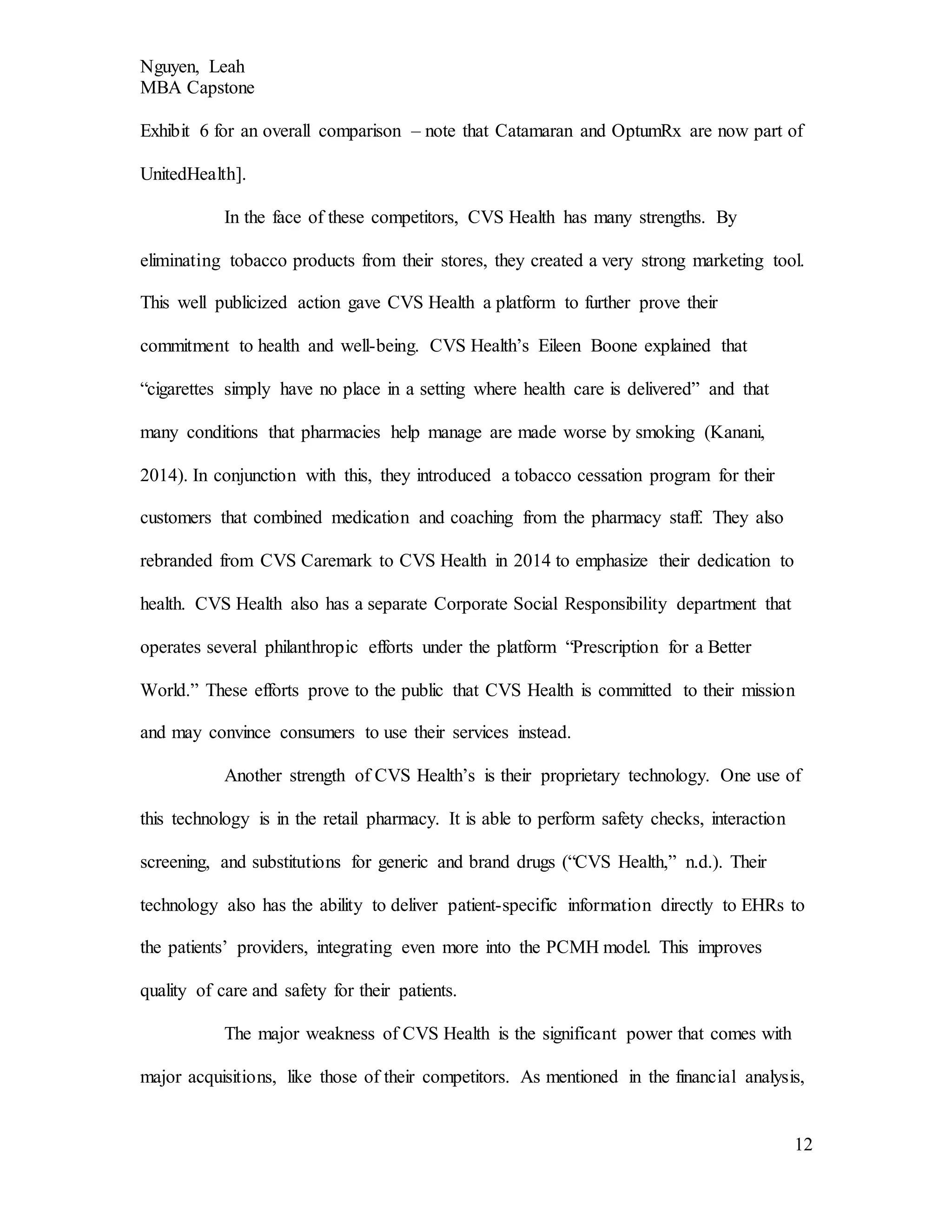 Nguyen, Leah
MBA Capstone
12
Exhibit 6 for an overall comparison – note that Catamaran and OptumRx are now part of
UnitedHealth].
In the face of these competitors, CVS Health has many strengths. By
eliminating tobacco products from their stores, they created a very strong marketing tool.
This well publicized action gave CVS Health a platform to further prove their
commitment to health and well-being. CVS Health’s Eileen Boone explained that
“cigarettes simply have no place in a setting where health care is delivered” and that
many conditions that pharmacies help manage are made worse by smoking (Kanani,
2014). In conjunction with this, they introduced a tobacco cessation program for their
customers that combined medication and coaching from the pharmacy staff. They also
rebranded from CVS Caremark to CVS Health in 2014 to emphasize their dedication to
health. CVS Health also has a separate Corporate Social Responsibility department that
operates several philanthropic efforts under the platform “Prescription for a Better
World.” These efforts prove to the public that CVS Health is committed to their mission
and may convince consumers to use their services instead.
Another strength of CVS Health’s is their proprietary technology. One use of
this technology is in the retail pharmacy. It is able to perform safety checks, interaction
screening, and substitutions for generic and brand drugs (“CVS Health,” n.d.). Their
technology also has the ability to deliver patient-specific information directly to EHRs to
the patients’ providers, integrating even more into the PCMH model. This improves
quality of care and safety for their patients.
The major weakness of CVS Health is the significant power that comes with
major acquisitions, like those of their competitors. As mentioned in the financial analysis,
 