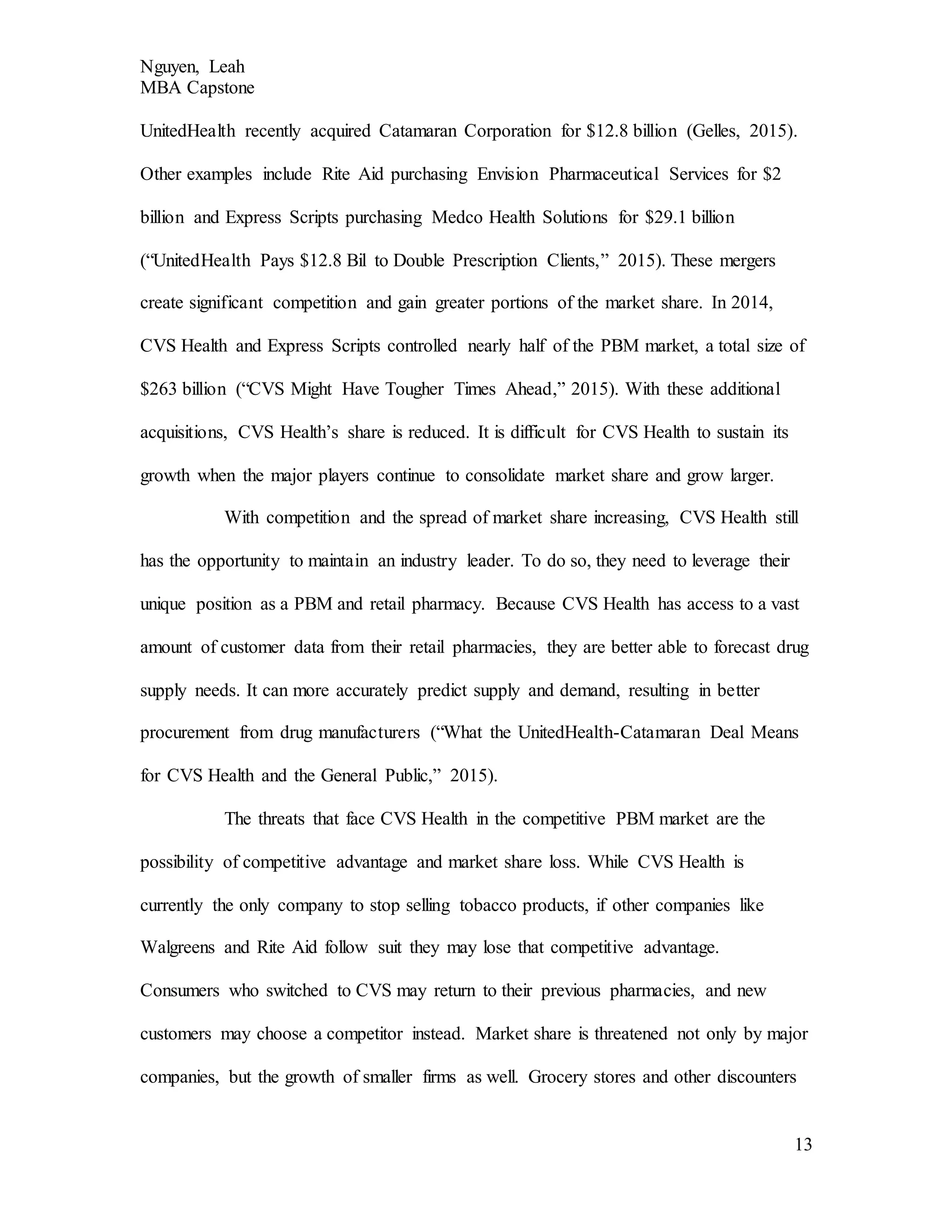 Nguyen, Leah
MBA Capstone
13
UnitedHealth recently acquired Catamaran Corporation for $12.8 billion (Gelles, 2015).
Other examples include Rite Aid purchasing Envision Pharmaceutical Services for $2
billion and Express Scripts purchasing Medco Health Solutions for $29.1 billion
(“UnitedHealth Pays $12.8 Bil to Double Prescription Clients,” 2015). These mergers
create significant competition and gain greater portions of the market share. In 2014,
CVS Health and Express Scripts controlled nearly half of the PBM market, a total size of
$263 billion (“CVS Might Have Tougher Times Ahead,” 2015). With these additional
acquisitions, CVS Health’s share is reduced. It is difficult for CVS Health to sustain its
growth when the major players continue to consolidate market share and grow larger.
With competition and the spread of market share increasing, CVS Health still
has the opportunity to maintain an industry leader. To do so, they need to leverage their
unique position as a PBM and retail pharmacy. Because CVS Health has access to a vast
amount of customer data from their retail pharmacies, they are better able to forecast drug
supply needs. It can more accurately predict supply and demand, resulting in better
procurement from drug manufacturers (“What the UnitedHealth-Catamaran Deal Means
for CVS Health and the General Public,” 2015).
The threats that face CVS Health in the competitive PBM market are the
possibility of competitive advantage and market share loss. While CVS Health is
currently the only company to stop selling tobacco products, if other companies like
Walgreens and Rite Aid follow suit they may lose that competitive advantage.
Consumers who switched to CVS may return to their previous pharmacies, and new
customers may choose a competitor instead. Market share is threatened not only by major
companies, but the growth of smaller firms as well. Grocery stores and other discounters
 