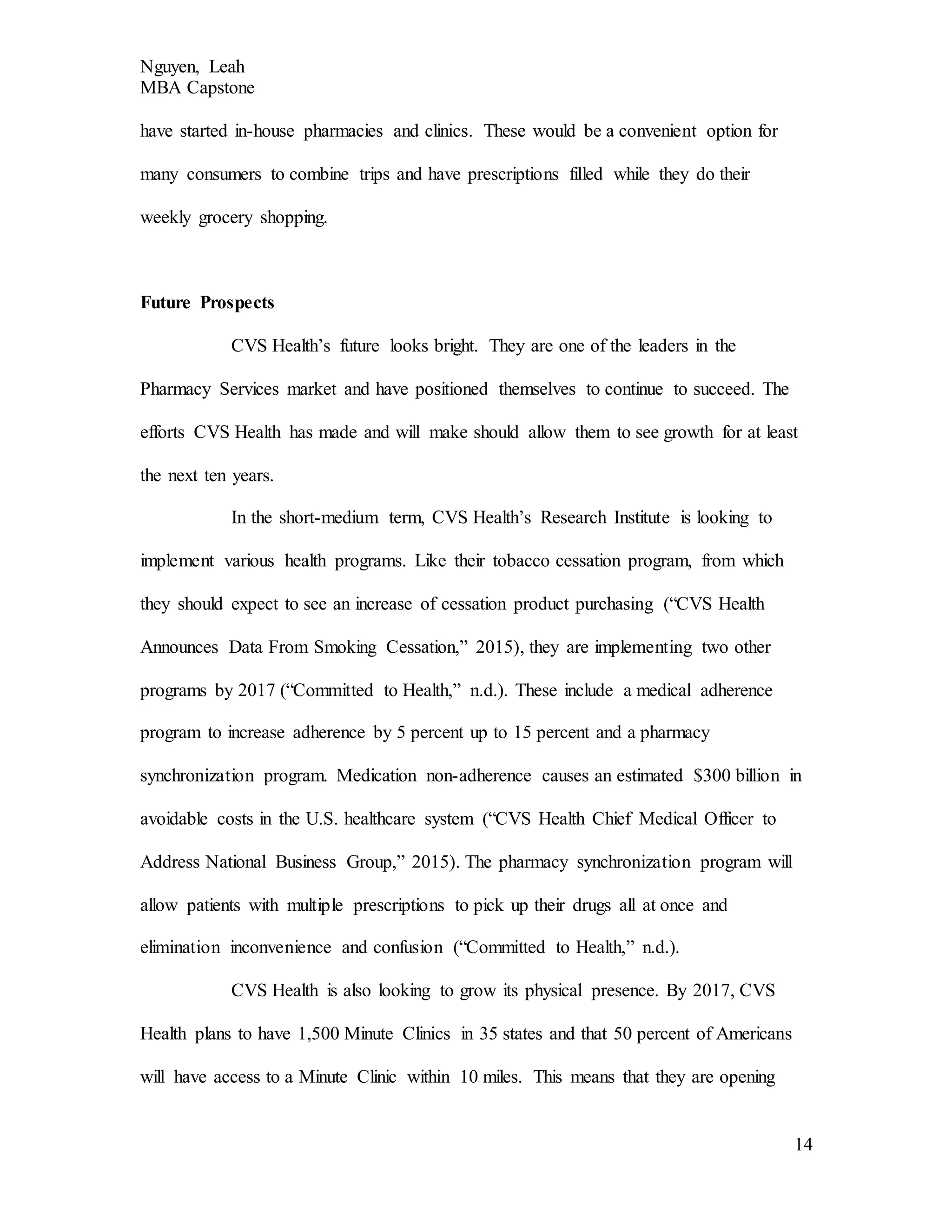 Nguyen, Leah
MBA Capstone
14
have started in-house pharmacies and clinics. These would be a convenient option for
many consumers to combine trips and have prescriptions filled while they do their
weekly grocery shopping.
Future Prospects
CVS Health’s future looks bright. They are one of the leaders in the
Pharmacy Services market and have positioned themselves to continue to succeed. The
efforts CVS Health has made and will make should allow them to see growth for at least
the next ten years.
In the short-medium term, CVS Health’s Research Institute is looking to
implement various health programs. Like their tobacco cessation program, from which
they should expect to see an increase of cessation product purchasing (“CVS Health
Announces Data From Smoking Cessation,” 2015), they are implementing two other
programs by 2017 (“Committed to Health,” n.d.). These include a medical adherence
program to increase adherence by 5 percent up to 15 percent and a pharmacy
synchronization program. Medication non-adherence causes an estimated $300 billion in
avoidable costs in the U.S. healthcare system (“CVS Health Chief Medical Officer to
Address National Business Group,” 2015). The pharmacy synchronization program will
allow patients with multiple prescriptions to pick up their drugs all at once and
elimination inconvenience and confusion (“Committed to Health,” n.d.).
CVS Health is also looking to grow its physical presence. By 2017, CVS
Health plans to have 1,500 Minute Clinics in 35 states and that 50 percent of Americans
will have access to a Minute Clinic within 10 miles. This means that they are opening
 
