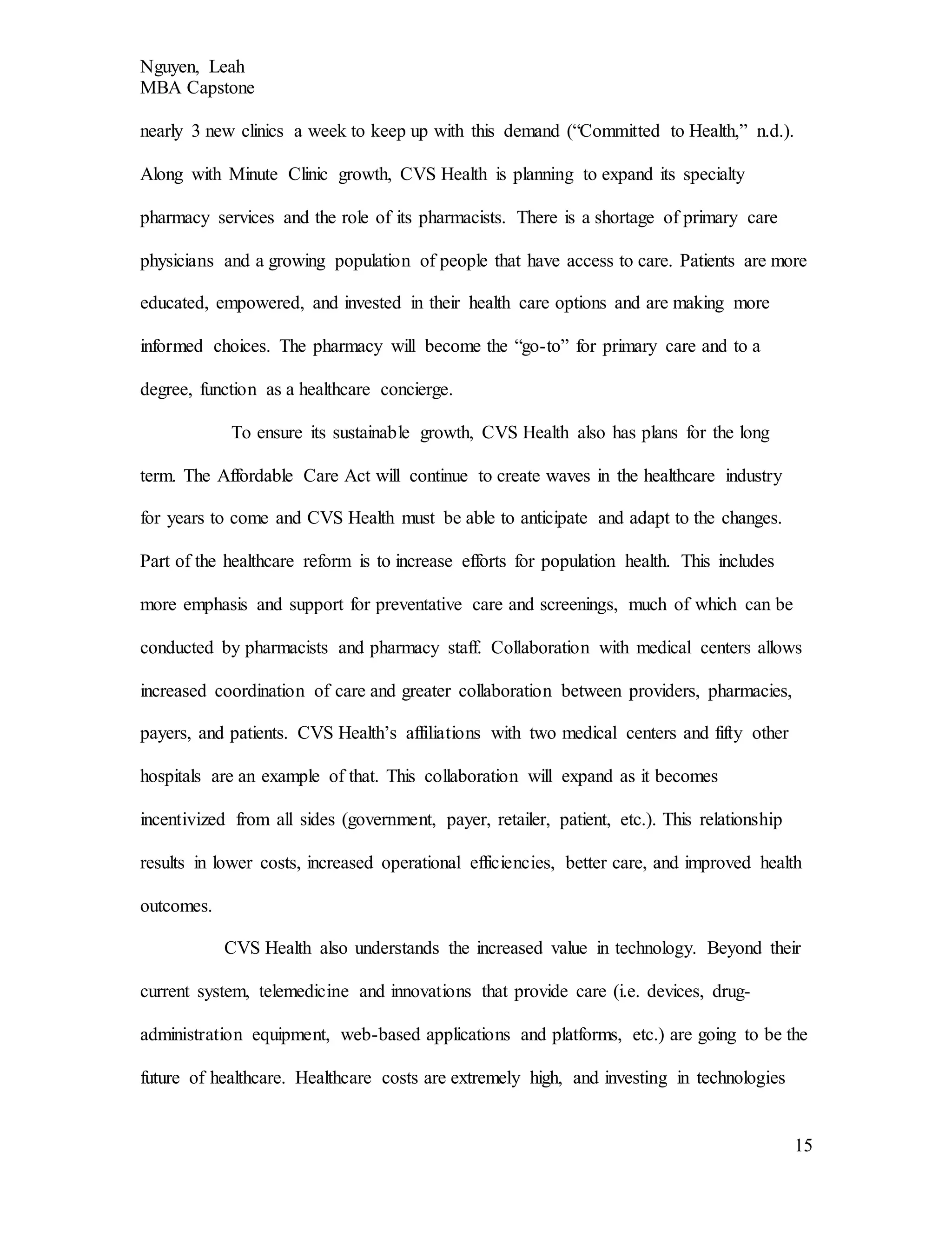 Nguyen, Leah
MBA Capstone
15
nearly 3 new clinics a week to keep up with this demand (“Committed to Health,” n.d.).
Along with Minute Clinic growth, CVS Health is planning to expand its specialty
pharmacy services and the role of its pharmacists. There is a shortage of primary care
physicians and a growing population of people that have access to care. Patients are more
educated, empowered, and invested in their health care options and are making more
informed choices. The pharmacy will become the “go-to” for primary care and to a
degree, function as a healthcare concierge.
To ensure its sustainable growth, CVS Health also has plans for the long
term. The Affordable Care Act will continue to create waves in the healthcare industry
for years to come and CVS Health must be able to anticipate and adapt to the changes.
Part of the healthcare reform is to increase efforts for population health. This includes
more emphasis and support for preventative care and screenings, much of which can be
conducted by pharmacists and pharmacy staff. Collaboration with medical centers allows
increased coordination of care and greater collaboration between providers, pharmacies,
payers, and patients. CVS Health’s affiliations with two medical centers and fifty other
hospitals are an example of that. This collaboration will expand as it becomes
incentivized from all sides (government, payer, retailer, patient, etc.). This relationship
results in lower costs, increased operational efficiencies, better care, and improved health
outcomes.
CVS Health also understands the increased value in technology. Beyond their
current system, telemedicine and innovations that provide care (i.e. devices, drug-
administration equipment, web-based applications and platforms, etc.) are going to be the
future of healthcare. Healthcare costs are extremely high, and investing in technologies
 