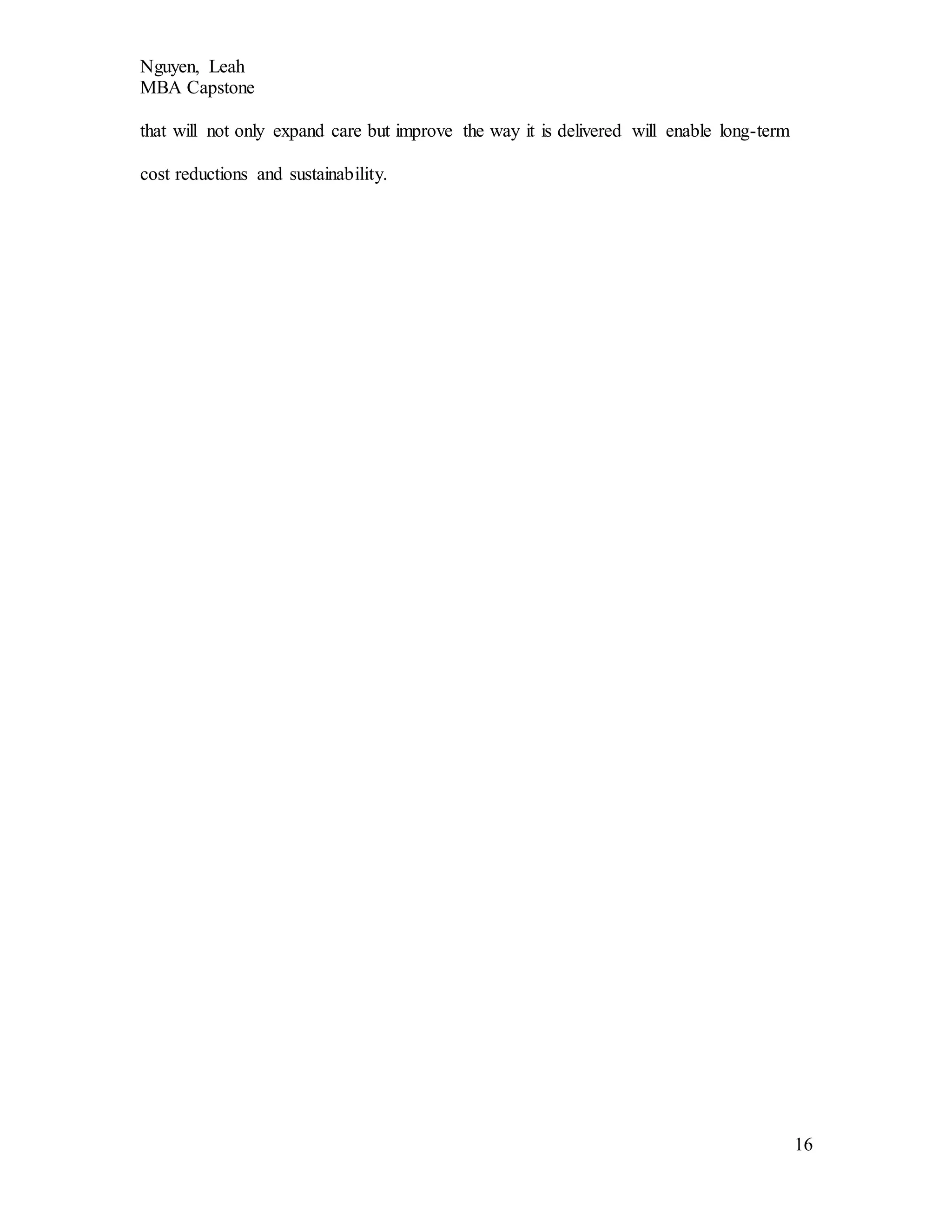Nguyen, Leah
MBA Capstone
16
that will not only expand care but improve the way it is delivered will enable long-term
cost reductions and sustainability.
 