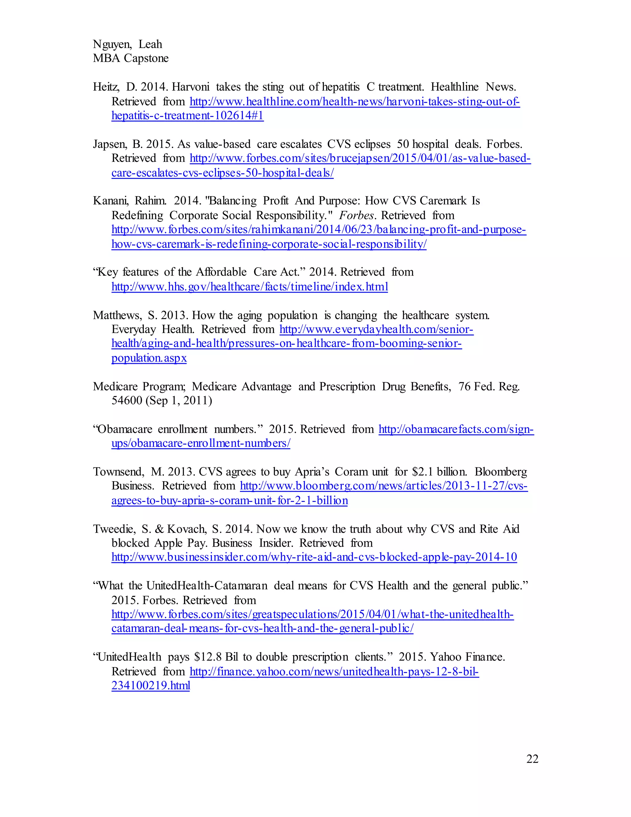 Nguyen, Leah
MBA Capstone
22
Heitz, D. 2014. Harvoni takes the sting out of hepatitis C treatment. Healthline News.
Retrieved from http://www.healthline.com/health-news/harvoni-takes-sting-out-of-
hepatitis-c-treatment-102614#1
Japsen, B. 2015. As value-based care escalates CVS eclipses 50 hospital deals. Forbes.
Retrieved from http://www.forbes.com/sites/brucejapsen/2015/04/01/as-value-based-
care-escalates-cvs-eclipses-50-hospital-deals/
Kanani, Rahim. 2014. "Balancing Profit And Purpose: How CVS Caremark Is
Redefining Corporate Social Responsibility." Forbes. Retrieved from
http://www.forbes.com/sites/rahimkanani/2014/06/23/balancing-profit-and-purpose-
how-cvs-caremark-is-redefining-corporate-social-responsibility/
“Key features of the Affordable Care Act.” 2014. Retrieved from
http://www.hhs.gov/healthcare/facts/timeline/index.html
Matthews, S. 2013. How the aging population is changing the healthcare system.
Everyday Health. Retrieved from http://www.everydayhealth.com/senior-
health/aging-and-health/pressures-on-healthcare-from-booming-senior-
population.aspx
Medicare Program; Medicare Advantage and Prescription Drug Benefits, 76 Fed. Reg.
54600 (Sep 1, 2011)
“Obamacare enrollment numbers.” 2015. Retrieved from http://obamacarefacts.com/sign-
ups/obamacare-enrollment-numbers/
Townsend, M. 2013. CVS agrees to buy Apria’s Coram unit for $2.1 billion. Bloomberg
Business. Retrieved from http://www.bloomberg.com/news/articles/2013-11-27/cvs-
agrees-to-buy-apria-s-coram-unit-for-2-1-billion
Tweedie, S. & Kovach, S. 2014. Now we know the truth about why CVS and Rite Aid
blocked Apple Pay. Business Insider. Retrieved from
http://www.businessinsider.com/why-rite-aid-and-cvs-blocked-apple-pay-2014-10
“What the UnitedHealth-Catamaran deal means for CVS Health and the general public.”
2015. Forbes. Retrieved from
http://www.forbes.com/sites/greatspeculations/2015/04/01/what-the-unitedhealth-
catamaran-deal-means-for-cvs-health-and-the-general-public/
“UnitedHealth pays $12.8 Bil to double prescription clients.” 2015. Yahoo Finance.
Retrieved from http://finance.yahoo.com/news/unitedhealth-pays-12-8-bil-
234100219.html
 
