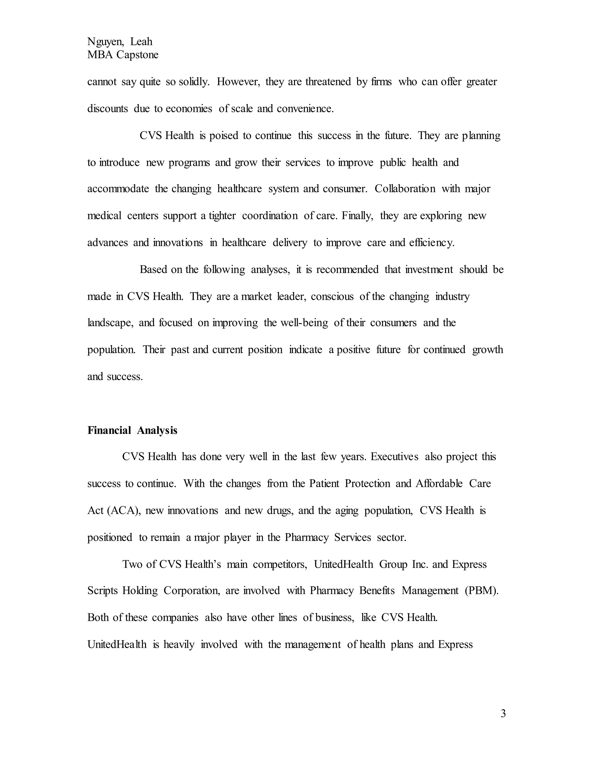 Nguyen, Leah
MBA Capstone
3
cannot say quite so solidly. However, they are threatened by firms who can offer greater
discounts due to economies of scale and convenience.
CVS Health is poised to continue this success in the future. They are planning
to introduce new programs and grow their services to improve public health and
accommodate the changing healthcare system and consumer. Collaboration with major
medical centers support a tighter coordination of care. Finally, they are exploring new
advances and innovations in healthcare delivery to improve care and efficiency.
Based on the following analyses, it is recommended that investment should be
made in CVS Health. They are a market leader, conscious of the changing industry
landscape, and focused on improving the well-being of their consumers and the
population. Their past and current position indicate a positive future for continued growth
and success.
Financial Analysis
CVS Health has done very well in the last few years. Executives also project this
success to continue. With the changes from the Patient Protection and Affordable Care
Act (ACA), new innovations and new drugs, and the aging population, CVS Health is
positioned to remain a major player in the Pharmacy Services sector.
Two of CVS Health’s main competitors, UnitedHealth Group Inc. and Express
Scripts Holding Corporation, are involved with Pharmacy Benefits Management (PBM).
Both of these companies also have other lines of business, like CVS Health.
UnitedHealth is heavily involved with the management of health plans and Express
 