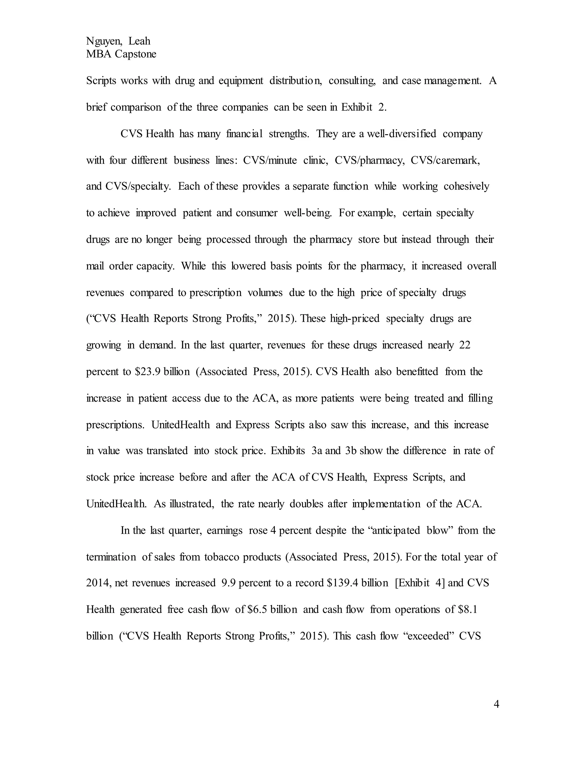 Nguyen, Leah
MBA Capstone
4
Scripts works with drug and equipment distribution, consulting, and case management. A
brief comparison of the three companies can be seen in Exhibit 2.
CVS Health has many financial strengths. They are a well-diversified company
with four different business lines: CVS/minute clinic, CVS/pharmacy, CVS/caremark,
and CVS/specialty. Each of these provides a separate function while working cohesively
to achieve improved patient and consumer well-being. For example, certain specialty
drugs are no longer being processed through the pharmacy store but instead through their
mail order capacity. While this lowered basis points for the pharmacy, it increased overall
revenues compared to prescription volumes due to the high price of specialty drugs
(“CVS Health Reports Strong Profits,” 2015). These high-priced specialty drugs are
growing in demand. In the last quarter, revenues for these drugs increased nearly 22
percent to $23.9 billion (Associated Press, 2015). CVS Health also benefitted from the
increase in patient access due to the ACA, as more patients were being treated and filling
prescriptions. UnitedHealth and Express Scripts also saw this increase, and this increase
in value was translated into stock price. Exhibits 3a and 3b show the difference in rate of
stock price increase before and after the ACA of CVS Health, Express Scripts, and
UnitedHealth. As illustrated, the rate nearly doubles after implementation of the ACA.
In the last quarter, earnings rose 4 percent despite the “anticipated blow” from the
termination of sales from tobacco products (Associated Press, 2015). For the total year of
2014, net revenues increased 9.9 percent to a record $139.4 billion [Exhibit 4] and CVS
Health generated free cash flow of $6.5 billion and cash flow from operations of $8.1
billion (“CVS Health Reports Strong Profits,” 2015). This cash flow “exceeded” CVS
 