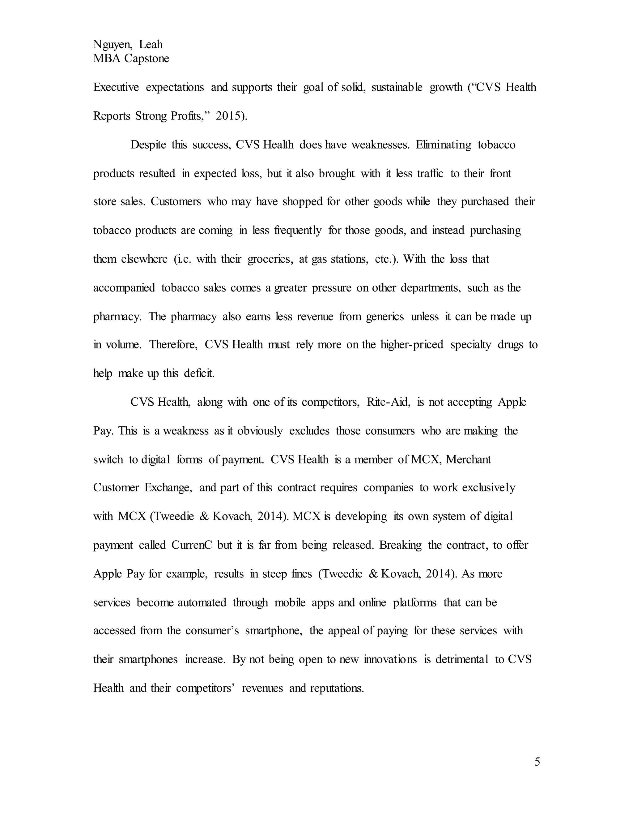 Nguyen, Leah
MBA Capstone
5
Executive expectations and supports their goal of solid, sustainable growth (“CVS Health
Reports Strong Profits,” 2015).
Despite this success, CVS Health does have weaknesses. Eliminating tobacco
products resulted in expected loss, but it also brought with it less traffic to their front
store sales. Customers who may have shopped for other goods while they purchased their
tobacco products are coming in less frequently for those goods, and instead purchasing
them elsewhere (i.e. with their groceries, at gas stations, etc.). With the loss that
accompanied tobacco sales comes a greater pressure on other departments, such as the
pharmacy. The pharmacy also earns less revenue from generics unless it can be made up
in volume. Therefore, CVS Health must rely more on the higher-priced specialty drugs to
help make up this deficit.
CVS Health, along with one of its competitors, Rite-Aid, is not accepting Apple
Pay. This is a weakness as it obviously excludes those consumers who are making the
switch to digital forms of payment. CVS Health is a member of MCX, Merchant
Customer Exchange, and part of this contract requires companies to work exclusively
with MCX (Tweedie & Kovach, 2014). MCX is developing its own system of digital
payment called CurrenC but it is far from being released. Breaking the contract, to offer
Apple Pay for example, results in steep fines (Tweedie & Kovach, 2014). As more
services become automated through mobile apps and online platforms that can be
accessed from the consumer’s smartphone, the appeal of paying for these services with
their smartphones increase. By not being open to new innovations is detrimental to CVS
Health and their competitors’ revenues and reputations.
 