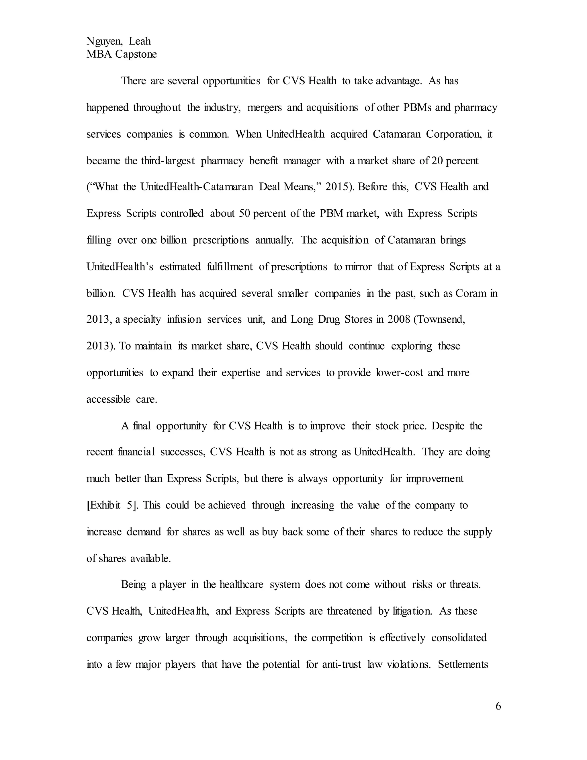 Nguyen, Leah
MBA Capstone
6
There are several opportunities for CVS Health to take advantage. As has
happened throughout the industry, mergers and acquisitions of other PBMs and pharmacy
services companies is common. When UnitedHealth acquired Catamaran Corporation, it
became the third-largest pharmacy benefit manager with a market share of 20 percent
(“What the UnitedHealth-Catamaran Deal Means,” 2015). Before this, CVS Health and
Express Scripts controlled about 50 percent of the PBM market, with Express Scripts
filling over one billion prescriptions annually. The acquisition of Catamaran brings
UnitedHealth’s estimated fulfillment of prescriptions to mirror that of Express Scripts at a
billion. CVS Health has acquired several smaller companies in the past, such as Coram in
2013, a specialty infusion services unit, and Long Drug Stores in 2008 (Townsend,
2013). To maintain its market share, CVS Health should continue exploring these
opportunities to expand their expertise and services to provide lower-cost and more
accessible care.
A final opportunity for CVS Health is to improve their stock price. Despite the
recent financial successes, CVS Health is not as strong as UnitedHealth. They are doing
much better than Express Scripts, but there is always opportunity for improvement
[Exhibit 5]. This could be achieved through increasing the value of the company to
increase demand for shares as well as buy back some of their shares to reduce the supply
of shares available.
Being a player in the healthcare system does not come without risks or threats.
CVS Health, UnitedHealth, and Express Scripts are threatened by litigation. As these
companies grow larger through acquisitions, the competition is effectively consolidated
into a few major players that have the potential for anti-trust law violations. Settlements
 