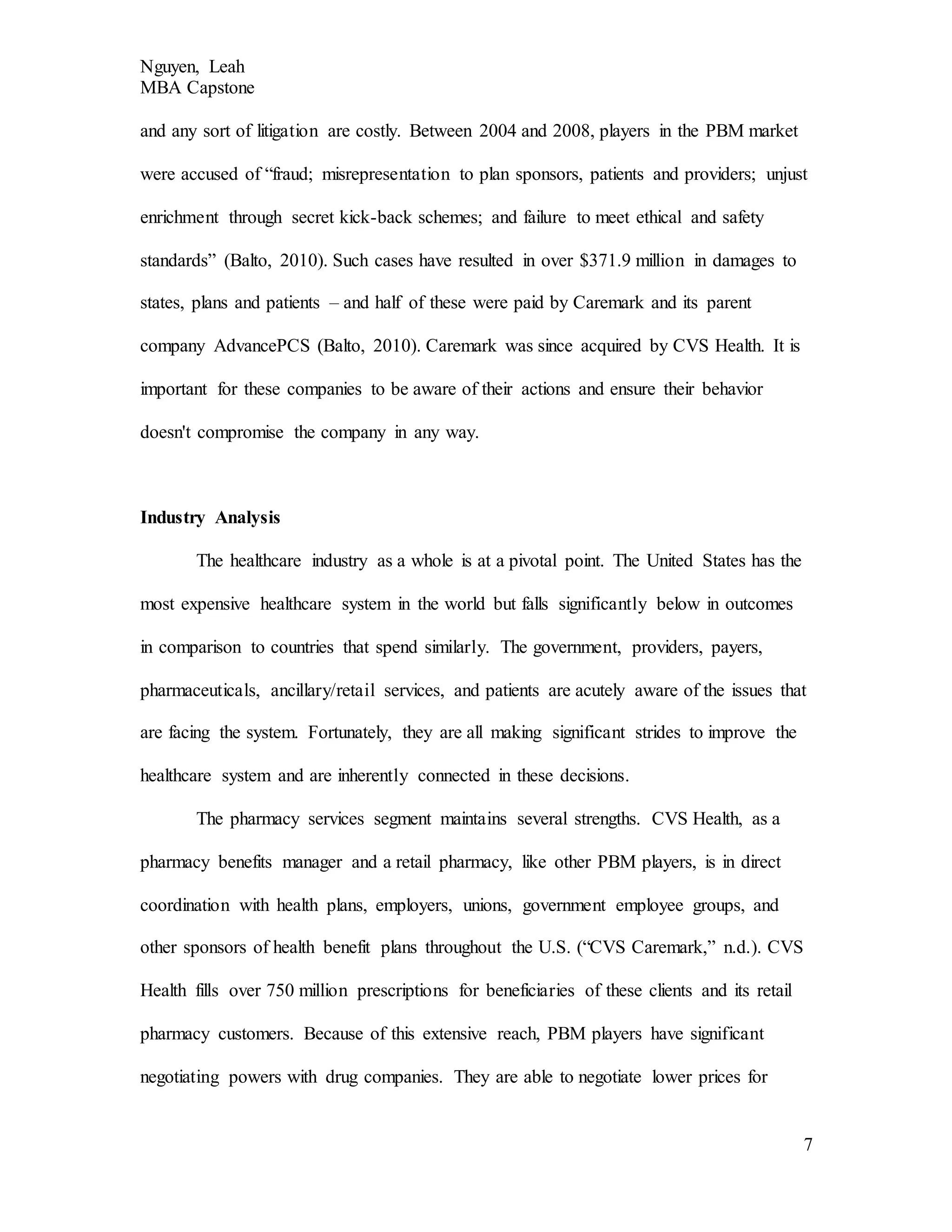 Nguyen, Leah
MBA Capstone
7
and any sort of litigation are costly. Between 2004 and 2008, players in the PBM market
were accused of “fraud; misrepresentation to plan sponsors, patients and providers; unjust
enrichment through secret kick-back schemes; and failure to meet ethical and safety
standards” (Balto, 2010). Such cases have resulted in over $371.9 million in damages to
states, plans and patients – and half of these were paid by Caremark and its parent
company AdvancePCS (Balto, 2010). Caremark was since acquired by CVS Health. It is
important for these companies to be aware of their actions and ensure their behavior
doesn't compromise the company in any way.
Industry Analysis
The healthcare industry as a whole is at a pivotal point. The United States has the
most expensive healthcare system in the world but falls significantly below in outcomes
in comparison to countries that spend similarly. The government, providers, payers,
pharmaceuticals, ancillary/retail services, and patients are acutely aware of the issues that
are facing the system. Fortunately, they are all making significant strides to improve the
healthcare system and are inherently connected in these decisions.
The pharmacy services segment maintains several strengths. CVS Health, as a
pharmacy benefits manager and a retail pharmacy, like other PBM players, is in direct
coordination with health plans, employers, unions, government employee groups, and
other sponsors of health benefit plans throughout the U.S. (“CVS Caremark,” n.d.). CVS
Health fills over 750 million prescriptions for beneficiaries of these clients and its retail
pharmacy customers. Because of this extensive reach, PBM players have significant
negotiating powers with drug companies. They are able to negotiate lower prices for
 