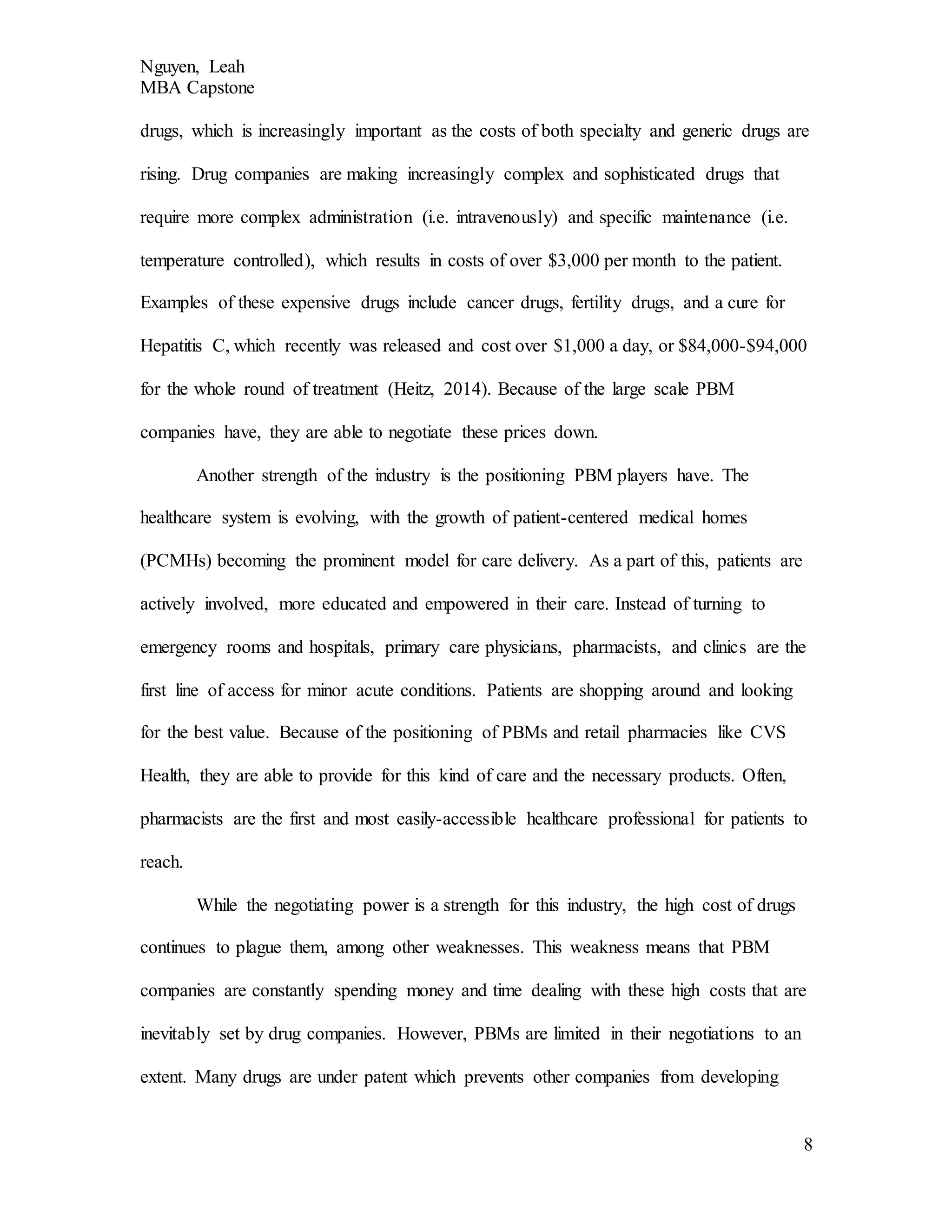 Nguyen, Leah
MBA Capstone
8
drugs, which is increasingly important as the costs of both specialty and generic drugs are
rising. Drug companies are making increasingly complex and sophisticated drugs that
require more complex administration (i.e. intravenously) and specific maintenance (i.e.
temperature controlled), which results in costs of over $3,000 per month to the patient.
Examples of these expensive drugs include cancer drugs, fertility drugs, and a cure for
Hepatitis C, which recently was released and cost over $1,000 a day, or $84,000-$94,000
for the whole round of treatment (Heitz, 2014). Because of the large scale PBM
companies have, they are able to negotiate these prices down.
Another strength of the industry is the positioning PBM players have. The
healthcare system is evolving, with the growth of patient-centered medical homes
(PCMHs) becoming the prominent model for care delivery. As a part of this, patients are
actively involved, more educated and empowered in their care. Instead of turning to
emergency rooms and hospitals, primary care physicians, pharmacists, and clinics are the
first line of access for minor acute conditions. Patients are shopping around and looking
for the best value. Because of the positioning of PBMs and retail pharmacies like CVS
Health, they are able to provide for this kind of care and the necessary products. Often,
pharmacists are the first and most easily-accessible healthcare professional for patients to
reach.
While the negotiating power is a strength for this industry, the high cost of drugs
continues to plague them, among other weaknesses. This weakness means that PBM
companies are constantly spending money and time dealing with these high costs that are
inevitably set by drug companies. However, PBMs are limited in their negotiations to an
extent. Many drugs are under patent which prevents other companies from developing
 