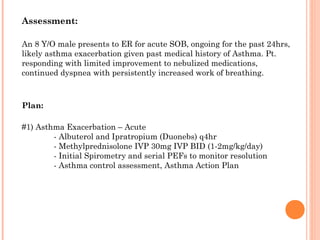 An 8 Y/O male presents to ER for acute SOB, ongoing for the past 24hrs,
likely asthma exacerbation given past medical history of Asthma. Pt.
responding with limited improvement to nebulized medications,
continued dyspnea with persistently increased work of breathing.
Assessment:
Plan:
#1) Asthma Exacerbation – Acute
- Albuterol and Ipratropium (Duonebs) q4hr
- Methylprednisolone IVP 30mg IVP BID (1-2mg/kg/day)
- Initial Spirometry and serial PEFs to monitor resolution
- Asthma control assessment, Asthma Action Plan
 