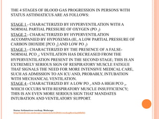 THE 4 STAGES OF BLOOD GAS PROGRESSION IN PERSONS WITH
STATUS ASTHMATICUS ARE AS FOLLOWS:
STAGE 1 - CHARACTERIZED BY HYPERVENTILATION WITH A
NORMAL PARTIAL PRESSURE OF OXYGEN (PO 2)
STAGE 2 - CHARACTERIZED BY HYPERVENTILATION
ACCOMPANIED BY HYPOXEMIA (IE, A LOW PARTIAL PRESSURE OF
CARBON DIOXIDE [PCO 2] AND LOW PO 2)
STAGE 3 - CHARACTERIZED BY THE PRESENCE OF A FALSE-
NORMAL PCO 2; VENTILATION HAS DECREASED FROM THE
HYPERVENTILATION PRESENT IN THE SECOND STAGE; THIS IS AN
EXTREMELY SERIOUS SIGN OF RESPIRATORY MUSCLE FATIGUE
THAT SIGNALS THE NEED FOR MORE INTENSIVE MEDICAL CARE,
SUCH AS ADMISSION TO AN ICU AND, PROBABLY, INTUBATION
WITH MECHANICAL VENTILATION.
STAGE 4 - CHARACTERIZED BY A LOW PO 2 AND A HIGH PCO 2,
WHICH OCCURS WITH RESPIRATORY MUSCLE INSUFFICIENCY;
THIS IS AN EVEN MORE SERIOUS SIGN THAT MANDATES
INTUBATION AND VENTILATORY SUPPORT.
Status Asthmaticus workup, Medscape
http://emedicine.medscape.com/article/2129484-workup#aw2aab6b5b4
 