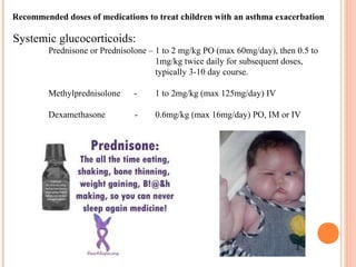Recommended doses of medications to treat children with an asthma exacerbation
Systemic glucocorticoids:
Prednisone or Prednisolone – 1 to 2 mg/kg PO (max 60mg/day), then 0.5 to
1mg/kg twice daily for subsequent doses,
typically 3-10 day course.
Methylprednisolone - 1 to 2mg/kg (max 125mg/day) IV
Dexamethasone - 0.6mg/kg (max 16mg/day) PO, IM or IV
 