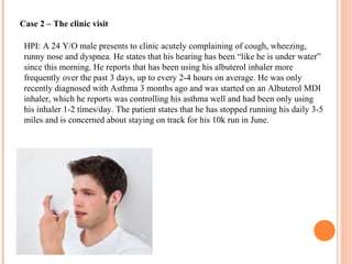 Case 2 – The clinic visit
HPI: A 24 Y/O male presents to clinic acutely complaining of cough, wheezing,
runny nose and dyspnea. He states that his hearing has been “like he is under water”
since this morning. He reports that has been using his albuterol inhaler more
frequently over the past 3 days, up to every 2-4 hours on average. He was only
recently diagnosed with Asthma 3 months ago and was started on an Albuterol MDI
inhaler, which he reports was controlling his asthma well and had been only using
his inhaler 1-2 times/day. The patient states that he has stopped running his daily 3-5
miles and is concerned about staying on track for his 10k run in June.
 