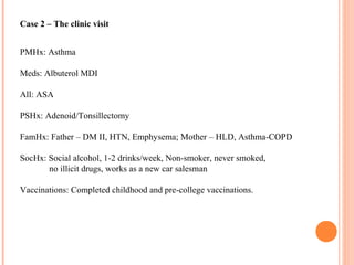 Case 2 – The clinic visit
PMHx: Asthma
Meds: Albuterol MDI
All: ASA
PSHx: Adenoid/Tonsillectomy
FamHx: Father – DM II, HTN, Emphysema; Mother – HLD, Asthma-COPD
SocHx: Social alcohol, 1-2 drinks/week, Non-smoker, never smoked,
no illicit drugs, works as a new car salesman
Vaccinations: Completed childhood and pre-college vaccinations.
 