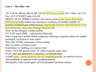 Case 2 – The clinic visit
VS: T-98.8F, HR-88, RR-20, BP-118/74, 95% O2 sat on R/A, Wt. 174lbs, Ht-5’10”
Gen: 24 Y/O WDWN male in NAD
HEENT: NCAT, PERRLA @5mm, oral mucosa moist, some serous fluid noted
behind tympanums without any injection or erythema, no tonsilar exudate, no
posterior oropharyngeal cobblestoning, some noted erythema and mild edema of the
nares bilaterally, some clear drainage noted as well.
Neck: no thyromegaly, trachea midline
CV: S1S2 noted, RRR, = radial pulses bilaterally
Pulm: Lungs have notable diffuse expiratory wheezing, expiratory phase not notably
prolonged, no rhonchi or rales noted
Abd: Soft, NTND, normoactive bowel sounds
Skin: no rashes or bruises noted
Extremities: no clubbing or cyanosis noted
Neuro: CN II-XII grossly intact, Pt. A&O to person, place, date
Psych: alert and appropriate to questions, no blunted affect
Lymph: some + shotty posterior cervical lymphadenopathy, no anterior cervical,
submandibular or supraclavicular lymphadenopathy.
Osteopathic: Some noted upper cervical paraspinal muscular tension
 