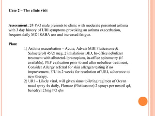 Case 2 – The clinic visit
Assessment: 24 Y/O male presents to clinic with moderate persistent asthma
with 3 day history of URI symptoms provoking an asthma exacerbation,
frequent daily MDI SABA use and increased fatigue.
Plan:
1) Asthma exacerbation – Acute; Advair MDI Fluticasone &
Salmeterol) 45/21mcg, 2 inhalations BID, In-office nebulizer
treatment with albuterol-ipratropium, in-office spirometry (if
available), PEF evaluation prior to and after nebulizer treatment,
Consider Allergy referral for skin allergen testing if no
improvement, F/U in 2 weeks for resolution of URI, adherence to
new therapy.
2) URI – Likely viral, will given sinus toileting regimen of Ocean
nasal spray 4x daily, Flonase (Fluticasone) 2 sprays per nostril qd,
benedryl 25mg PO qhs
 