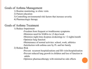 Goals of Asthma Management
1) Routine monitoring, ie clinic visits
2) Patient education
3) Controlling environmental risk factors that increase severity
4) Pharmacologic therapy
Goals of Asthma Treatment
1) Reduce Impairment
-Freedom from frequent or troublesome symptoms
-Minimize need for SABAs to ≤2 days/week
-Minimize night-time dyspnea awakenings to <2 nights/month
-Optimize lung function
-Maintenance of normal activites: school, work, athletics
-Satisfaction with asthma care by Pt. and her family
2) Reduce Risk
-Prevent recurrent hospitalizations and ER visits/hospitalization
-Prevent reduced lung growth in children and loss of function in
adults
-Optimize pharmacotherapy with minimal/no side effects
 