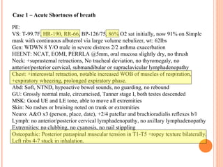 PE:
VS: T-99.7F, HR-190, RR-66, BP-126/75, 86% O2 sat initially, now 91% on Simple
mask with continuous albuterol via large volume nebulizer, wt: 62lbs
Gen: WDWN 8 Y/O male in severe distress 2/2 asthma exacerbation
HEENT: NCAT, EOMI, PERRLA @5mm, oral mucosa slightly dry, no thrush
Neck: +suprasternal retractions, No tracheal deviation, no thyromegaly, no
anterior/posterior cervical, submandibular or supraclavicular lymphadenopathy
Chest: +intercostal retraction, notable increased WOB of muscles of respiration,
+expiratory wheezing, prolonged expiratory phase.
Abd: Soft, NTND, hypoactive bowel sounds, no guarding, no rebound
GU: Grossly normal male, circumcised, Tanner stage I, both testes descended
MSK: Good UE and LE tone, able to move all extremities
Skin: No rashes or bruising noted on trunk or extremities
Neuro: A&O x3 (person, place, date), +2/4 patellar and brachioradialis reflexes b/l
Lymph: no anterior/posterior cervical lymphadenopathy, no axillary lymphadenopathy
Extremities: no clubbing, no cyanosis, no nail stippling
Osteopathic: Posterior paraspinal muscular tension in T1-T5 +ropey texture bilaterally,
Left ribs 4-7 stuck in inhalation.
Case 1 – Acute Shortness of breath
 