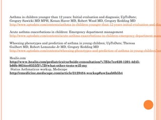 Asthma in children younger than 12 years: Initial evaluation and diagnosis; UpToDate;
Gregory Sawicki MD MPH, Kenan Haver MD, Robert Wood MD, Gregory Redding MD
http://www.uptodate.com/contents/asthma-in-children-younger-than-12-years-initial-evaluation-and-diag
 
Acute asthma exacerbations in children: Emergency department management
http://www.uptodate.com/contents/acute-asthma-exacerbations-in-children-emergency-department-mana
 
Wheezing phenotypes and prediction of asthma in young children; UpToDate; Theresa
Guilbert MD, Robert Lemanske Jr MD, Gregory Redding MD
http://www.uptodate.com/contents/wheezing-phenotypes-and-prediction-of-asthma-in-young-children?sou
Healio.com
http://www.healio.com/pediatrics/curbside-consultation/%7B3e7ee620-1201-4d45-
b60b-9034ee0355f3%7D/what-other-tests-will-my
 Status Asthmaticus workup, Medscape
http://emedicine.medscape.com/article/2129484-workup#aw2aab6b5b4
 
 
