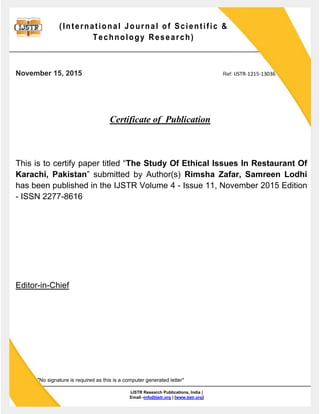 (International Journal of Scientific &
Technology Research)
IJSTR Research Publications, India |
Email:-info@ijstr.org | [www.ijstr.org]
November 15, 2015 Ref: IJSTR-1215-13036
Certificate of Publication
This is to certify paper titled “The Study Of Ethical Issues In Restaurant Of
Karachi, Pakistan” submitted by Author(s) Rimsha Zafar, Samreen Lodhi
has been published in the IJSTR Volume 4 - Issue 11, November 2015 Edition
- ISSN 2277-8616
Editor-in-Chief
"No signature is required as this is a computer generated letter"
 