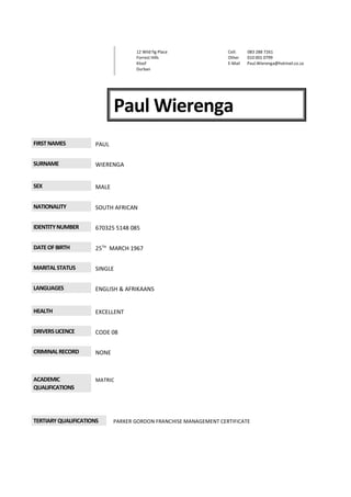 Paul Wierenga
FIRSTNAMES PAUL
SURNAME WIERENGA
SEX MALE
NATIONALITY SOUTH AFRICAN
IDENTITYNUMBER 670325 5148 085
DATEOFBIRTH 25TH
MARCH 1967
MARITALSTATUS SINGLE
LANGUAGES ENGLISH & AFRIKAANS
HEALTH EXCELLENT
DRIVERSLICENCE CODE 08
CRIMINALRECORD NONE
ACADEMIC
QUALIFICATIONS
MATRIC
TERTIARYQUALIFICATIONS PARKER GORDON FRANCHISE MANAGEMENT CERTIFICATE
12 Wild fig Place
Forrest Hills
Kloof
Durban
Cell: 083 288 7261
Other 010 001 0799
E-Mail Paul.Wierenga@hotmail.co.za
 