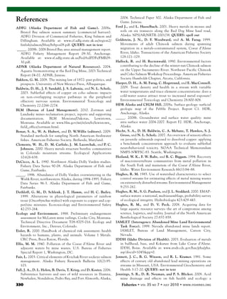 330 Fisheries
References
ADFG (Alaska Department of Fish and Game). 2008a.
Bristol Bay salmon season summary (commercial harvest).
ADFG Division of Commercial Fisheries, King Salmon and
Dillingham. Available at: www.cf.adfg.state.ak.us/region2/
finfish/salmon/bbay/brbpos08.pdf. QUERY: not in text
_____. 2008b. 2008 Bristol Bay area annual management report.
ADFG Fishery Management Report 09-30, Anchorage.
Available at: www.sf.adfg.state.ak.us/FedAidPDFs/FMR09-
30.pdf.
ADNR (Alaska Department of Natural Resources). 2004.
Aquatic biomonitoring at the Red Dog Mine, 2003.Technical
Report 04-02. ADNR, Juneau.
Bakken, G. M. 2008. The mining law of 1872: past politics, and
prospects. University of New Mexico Press, Albuquerque.
Baldwin, D. H., J. F. Sandahl, J. S. Labenia, and N. L. Scholz.
2003. Sublethal effects of copper on coho salmon: impacts
on non-overlapping receptor pathways in the peripheral
olfactory nervous system. Environmental Toxicology and
Chemistry 22:2266-2274.
BLM (Bureau of Land Management). 2010. Zortman and
Landusky mines reclamation project, reports and supporting
documentation. BLM Montana/Dakotas, Lewistown,
Montana. Available at: www.blm.gov/mt/st/en/fo/lewistown_
field_office/zortman.html.
Bonar, S. A., W. A. Hubert, and D. W.Willis (editors). 2009.
Standard methods for sampling North American freshwater
fishes. American Fisheries Society. Bethesda, Maryland.
Clements, W. H., D. M. Carlisle, J. M. Lazorchak, and P. C.
Johnson. 2000. Heavy metals structure benthic communities
in Colorado mountain streams. Ecological Applications
10:626-638.
DeCicco, A. L. 1990. Northwest Alaska Dolly Varden studies.
Fishery Data Series 90-08. Alaska Department of Fish and
Game, Fairbanks.
_____. 1996. Abundance of Dolly Varden overwintering in the
Wulik River, northwestern Alaska, during 1994-1995. Fishery
Data Series 96-3. Alaska Department of Fish and Game,
Fairbanks.
Dethloff, G. M., D. Schlenk, J. T. Hamm, and H. C. Bailey.
1999. Alterations in physiological parameters of rainbow
trout (Oncorhynchus mykiss) with exposure to copper and cop-
per/zinc mixtures. Ecotoxicology and Environmental Safety
42:253-264.
Ecology and Environment. 1988. Preliminary endangerment
assessment for McLaren mine tailings, Cooke City, Montana.
Technical Directive Document T08-8705-016. Ecology and
Environment, Inc., Denver, Colorado.
Eisler, R. 2000. Handbook of chemical risk assessment: health
hazards to humans, plants, and animals. Volume 1 Metals.
CRC Press, Boca Raton, Florida.
Ellis, M. M. 1940. Pollution of the Coeur d’Alene River and
adjacent waters by mine wastes. U.S. Bureau of Fisheries
Special Report 1, Washington, DC.
Fair, L. 2003. Critical elements of Kvichak River sockeye salmon
management. Alaska Fishery Research Bulletin 10(2):95-
103.
Fall, J. A., D. L. Holen, B. Davis, T. Krieg, and D. Koster. 2006.
Subsistence harvests and uses of wild resources in Iliamna,
Newhalen, Nondalton, Pedro Bay, and Port Alsworth, Alaska,
2004. Technical Paper 302. Alaska Department of Fish and
Game. Juneau.
Ford J., and L. Hasselbach. 2001. Heavy metals in mosses and
soils on six transects along the Red Dog Mine haul road,
Alaska. NPS/AR/NRTR-2001/38. QUERY: spell out
Goldstein, J. N., D. F. Woodward, and A. M. Farag. 1999.
Movements of adult Chinook salmon during spawning
migration in a metals-contaminated system, Coeur d’Alene
River, Idaho. Transactions of the American Fisheries Society
128:121–129.
Hallock, R. and H. Rectenwald. 1990. Environmental factors
contributing to the decline of the winter-run Chinook salmon
on the Upper Sacramento River. Northeast Pacific Chinook
and Coho Salmon Workshop Proceedings. American Fisheries
Society Humboldt Chapter, Arcata, California.
Harper, D. H., A. M. Farag, C. Hogstrand, and E. MacConnell.
2009. Trout density and health in a stream with variable
water temperatures and trace element concentrations: does a
cold-water source attract trout to increased metal exposure?
Environmental Toxicology and Chemistry 28:800-808.
HDR Alaska and CH2M Hill. 2008a. Surface geology: surficial
geologic map of the Pebble Project. Report C1. HDR,
Anchorage, Alaska.
_____. 2008b. Groundwater and surface water quality: mine
area surface water 2004-2007. Report F2. HDR, Anchorage,
Alaska.
Hecht, S. A., D. H. Baldwin, C. A. Mebane, T. Hawkes, S. J.
Gross, and N. L. Scholz. 2007. An overview of sensory effects
on juvenile salmonids exposed to dissolved copper: applying
a benchmark concentration approach to evaluate sublethal
neurobehavioral toxicity. NOAA Technical Memorandum
NMFS-NWFSC-83. Seattle, Washington.
Hoiland, W. K., F. W. Rabe, and R. C. Biggam. 1994. Recovery
of macroinvertebrate communities from metal pollution in
the South Fork and mainstem of the Coeur d’Alene River,
Idaho. Water Environment Research 66(1):84–88.
Hughes, R. M. 1985. Use of watershed characteristics to select
control streams for estimating effects of metal mining wastes
on extensively disturbed streams. Environmental Management
9:253-262.
Hughes, R. M., S. G. Paulsen, and J. L. Stoddard. 2000. EMAP-
surface waters: a national, multiassemblage, probability survey
of ecological integrity. Hydrobiologia 423:429-443.
Hughes, R. M., and D. V. Peck. 2008. Acquiring data for
large aquatic resource surveys: the art of compromise among
science, logistics, and reality. Journal of the North American
Benthological Society 27:837-859.
IAMLET (Interagency Abandoned Mine Land Environmental
Task Force). 1999. Nevada abandoned mine lands report.
IAMLET, Bureau of Land Management, Carson City,
Nevada.
IDDH (Idaho Division of Health). 2003. Evaluation of metals
in bullhead, bass, and Kokanee from Lake Coeur d’Alene.
IDDH, Boise. Available at: www.atsdr.cdc.gov/hac/pha/pha.
asp?docid=1045&pg=0.
Jennett, J. C., B. G. Wixson, and R. L. Kramer. 1981. Some
effects of century old abandoned lead mining operations on
streams in Missouri, USA. Environmental Geochemistry and
Health 3:17-20. QUERY: not in text
Jennings, S. R., D. R. Neuman, and P. S. Blicker. 2008. Acid
mine drainage and effects on fish health and ecology: a
 